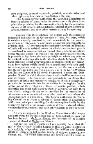 212 INDIA DIVIDED
their religious, cultural, economic, political, administrative and
other rights and interests in consultation with them,
This Session further authorizes the Working Committee to
frame a scheme of constitution in accordance with these basic
principles, providing for the assumption finally by the respective
regions of all powers such as defence, external affairs, communi-
cations, customs, and such other matters as may be necessary.
It appears from the resolution that it deals wit*h the scheme of
tederation embodied in the Government of India Act, 1935, which
it considers totally unsuited to, and unworkable in the peculiar
conditions of this country and hence altogether unacceptable to
Muslim India. After recording" its emphatic view that the Muslims
of India will not be satisfied unless the whole constitutional plan is
reconsidered de novo and that no revised plan would be acceptable
to the Muslims unless it is framed with their approval and consent,
it proceeds to lay down the basic principle on which any plan to
be workable and acceptable to the Muslims should be based. That
basic principle is that geographically. contiguous units are demar-
cated into regions which should be so constituted with such terri-
torial readjustments as may be necessary, that the areas in which
the Muslims are numerically in a majority as in the North-Western
and Eastern Zones of India should be grouped to constitute Inde-
pendent States' in which the constituent units shall be autonomous
and sovereign. The resolution then proceeds* to lay down that
adequate, effective and mandatory safeguards should be specifically
provided in the constitution for minorities in the regions for the
protection of their religious, cultural, economic, political, admi-
nistrative and other rights and interests in consultation with them
and similar safeguards are to be provided for the protection of
Musalmans and other minorities in other parts of India where the
Musalmans are in a minority. The League authorized its Work-
jng Committee to frame a scheme of constitution in accordance
with these principles providing for the assumption finally by the
respective regions of all powers such as defence, external affairs,
communications, customs, and such other matters as may be neces-
sary.
No scheme prepared by the Working Committee of the League
and authorized by the Resolution has yet been published, even if it
has been framed. M^iM^A^JIiinah, the President of the Muslim
League, declared at Madras as follows:
'Let me tell you as clearly us I can possibly do so that the
1
goal of the All-India Muslim League is thatjvejvaut,lfi^gstabl|h
a.s^mpJ.^lijndepenjdent state .in. the North-West and . Eastero
Zones of Jtidk xdiLia!^ of faknce^_!^gncy^x-.
change, etc. We do not want uncler any circumstanced a constitu-
 