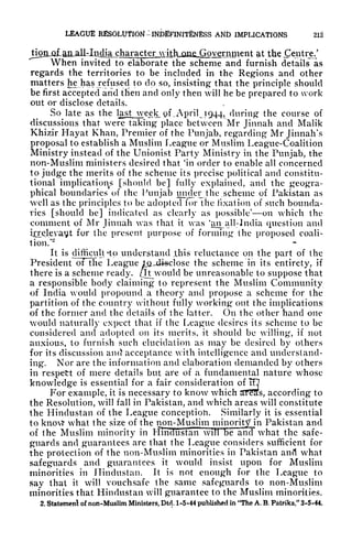 LEAGUE RESOLUTION -INDfiFINITENESS Atfb IMPLICATIONS
at the Centre/
When invited to elaborate the scheme and furnish details as
regards the territories to be included in the Regions and other
matters he has refused to do so, insisting that the principle should
be first accepted and tfien and only then will he be prepared to work
out or disclose details.
So late as the lj*st_week. of , April JQ44, during the course of
discussions that were taking place between Mr Jinnah and Malik
Khizir Hayat Khan, Premier of the Punjab, regarding Mr Jinnah's
proposal to establish a Muslim League or Muslim League-Coalition
Ministry instead of the Unionist Party Ministry in the Punjab, the
non-Muslim ministers desired that
g
in order to enable all concerned
to judge the merits of the scheme its precise political and constitu-
tional implications [should be] fully explained, and the geogra-
phical boundaries of the Punjab under the ..scheme of Pakistan as
well as the principles to be adopted for the fixation of such bounda-
ries [should be] indicated as clearly as possible' on which the
comment of Mr Jinnah was that it was 'onfall-. India question and
irrelevant for the present purpose of forming the proposed coali-
tion/
2
It is difficult *to understand this reluctance on the part of the
President oTThe League tQ^dieclosc the scheme in its entirety, if
there is a scheme ready, [it would be unreasonable to suppose that
a responsible body claiming to represent the Muslim Community
of India would propound a theory and propose a scheme for the
partition of the country without fully working out the implications!
of the former and the details of the latter. On the other hand one
would naturally expect that if the League desires its scheme to be
considered and adopted on its merits, it should be willing, if not
anxious, to furnish such elucidation as may be desired by others
for its discussion and acceptance with intelligence and understand-
ing. Nor are the information and elaboration demanded by others
in respett of mere details but are of a fundamental nature whose
knowledge is essential for a fair consideration of TO
For example, it is necessary to know which STt!as, according to
the Resolution, will fall in Pakistan, and which areas will constitute
the Hindustan of the League conception. Similarly it is essential
to know what the size of the non-Muslim minority in Pakistan and
of the Muslim minority in tlincTustan win be and what the safe-
guards and guarantees are that the League considers sufficient for
the protection of the non-Muslim minorities in Pakistan and what
safeguards and guarantees it would insist upon for Muslim
minorities in Hindustan. It is not enough for the League to
say that it will vouchsafe the same safeguards to non-Muslim
minorities that Hindustan will guarantee to the Muslim minorities.
2. Statemenl of non-Muslim Ministers, Did, 1-5-44 published in "The A. B. Patrika," 3-5-44.
 