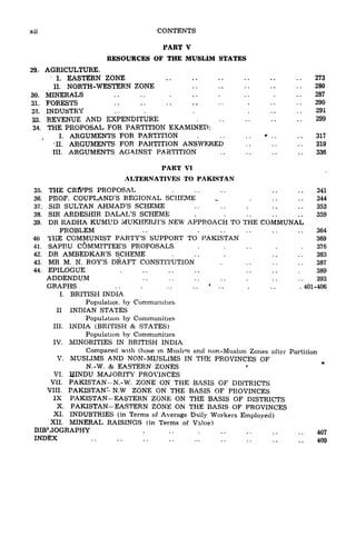 xii CONTENTS
PART V
RESOURCES OF THE MUSLIM STATES
29. AGRICULTURE.
I. EASTERN ZONE 273
II. NORTH-WESTERN ZONE 280
30. MINERALS .. .. . .. . .. . ..287
31. FORESTS 290
32. INDUSTRY .. . . 291
33. REVENUE AND EXPENDITURE 299
34. THE PROPOSAL FOR PARTITION EXAMINED:
I. ARGUMENTS FOR PARTITION * . . . . 317
II. ARGUMENTS FOR PARTITION ANSWERED 319
III. ARGUMENTS AGAINST PARTITION 336
PART VI
ALTERNATIVES TO PAKISTAN
35. THE CRflPPS PROPOSAL .. ..341
36. PROF. COUPLAND'S REGIONAL SCHEME ^ 344
37. SIR SULTAN AHMAD'S SCHEME . . 353
38. SIR ARDESHIR DALAL'S SCHEME . . . . . . 359
39. DR RADHA KUMUD MUKHKRJI'S NEW APPROACH TO THE COMMUNAL
PROBLEM ., 364
40 THE COMMUNIST PARTY'S SUPPORT TO PAKISTAN 369
41. SAPRU C6MMITTEE'S PROPOSALS . . .. . .376
42. DR AMBEDKAR'S SCHEME . .. . .. ..383
43. MR M. N. ROY'S DRAFT CONSTITUTION . 387
44. EPILOGUE 389
ADDENDUM .. ..393
GRAPHS . . . . .
4
. . . . . . 401-406
I. BRITISH INDIA
Population by Communities
II INDIAN STATES
Population by Communities
III. INDIA (BRITISH & STATES)
Population by Communities
IV. MINORITIES IN BRITISH INDIA
Compared with those in Muslim and non-Muslim Zones after Partition
V. MUSLIMS AND NON-MUSLIMS IN THE PROVINCES OF
N.-W. & EASTERN ZONES
VI. HINDU MAJORITY PROVINCES
VII. PAKISTAN-N.-W: ZONE ON THE BASIS OF DISTRICTS
VIII. PAKISTAN- N.W ZONE ON THE BASIS OF PROVINCES
IX PAKISTAN-EASTERN ZONE ON THE BASIS OF DISTRICTS
X. PAKISTAN-EASTERN ZONE ON THE BASIS OF PROVINCES
XI. INDUSTRIES (in Terms of Average D^ily Workers Employed)
XII. MINERAL RAISINGS (in Terms of Value)
BIBMOGRAPHY ...... 407
INDEX ;; 409
 