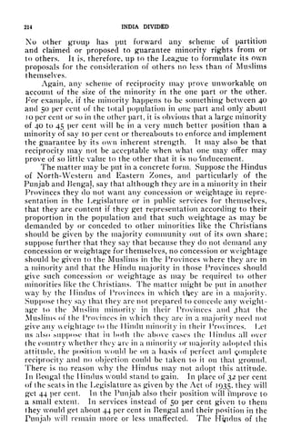 214 INDIA DIVIDED
No other group has put forward any scheme of partition
and claimed or proposed to guarantee minority rights from or
to others. It is, therefore, up to the League to formulate its own
proposals for the consideration of others no less than of Muslims
themselves.
Again, any scheme of reciprocity may prove unworkable on
account of the size of the minority in the one part or the other.
For example, if the minority happens to be something between 40
and 50 per cent of the total population in one part and only about
jo per cent or so in the other part, it is obvious that a large minority
of 40 to 45 per cent will be in a very much better position than a
minority of say 10 per cent or thereabouts to enforce and implement
the guarantee by its own inherent strength. It may also be that
reciprocity may not be acceptable when what one may offer may
prove of so little value to the other that it is no 'inducement.
The matter may be put in a concrete form. Suppose the Hindus
of North-Western and Eastern Zones, and particularly of the
Punjab and Benga], say that although they are in a minority in their
Provinces they do not want any concession or weightage in repre-
sentation in the Legislature or in public services for themselves,
that they are content if they get representation according to their
proportion in the population and that such weightage as may be
demanded by or conceded to other minorities like the Christians
should be given by the majority community out of its own share;
suppose further that they say that because they do not demand any
concession or weightage for themselves, no concession or weightage
should be given to the Muslims in the Provinces where they are in
a minority and that the Hindu majority in those Provinces should
give such concession or weightage as may be required to other
minorities like the Christians. The matter might be put in another
way by the Hindus of Provinces in which they are in a majority.
Suppose they say that they are not prepared to concede any weight-
age to the Muslim minority in their Provinces and jthat the
Muslims of the Provinces in which they are in a majority need not
give any eightage to the Hindu minority in their Provinces. Let
us also Mippo.se that in both the above cases the Hindus all over
the country whether they are in a minority or majority adopted this
attitude, the position would be on a basis of perfect and Complete
reciprocity and no objection could be taken to it on that ground.
There is no reason why the Hindus may not adopt this attitude.
Jn Bengal the Hindus would stand to gain. In place of 32 per cent
of the seats in the Legislature as given by the Act of 1935, they will
get 44 per cent. In the Punjab also their position will nnprove to
a small extent. In services instead of 50 per cent given to them
they would get about 44 per cent in Bengal and their position in the
Punjab will remain more or less unaffected. The Hindus of the
 