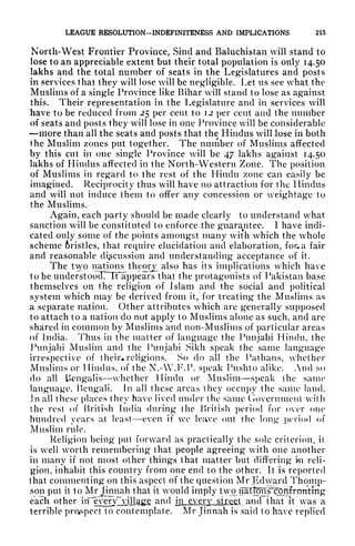 LEAGUE RESOLUTION-INDEFINITENESS AND IMPLICATIONS 215
North-West Frontier Province, Sind and Baluchistan will stand to
lose to an appreciable extent but their total population is only 14.50
lakhs and the total number of seats in the Legislatures and posts
in services that they will lose will be negligible. Let us see what the
Muslims of a single Province like Bihar will stand to lose as against
this. Their representation in the Legislature and in services will
have to be reduced from 25 per cent to 12 per cent and the number
of seats and posts they will lose in one Province will be considerable
more than all the seats and posts that the Hindus will lose in both
the Muslim zones put together. The number of Muslims affected
by this cut in one single Province will be 47 lakhs against 14.50
lakhs of Hindus affected in the North-Western Zone. The position
of Muslims in regard to the rest of the Hindu zone can easily be
imagined. Reciprocity thus will have no attraction for the Hindus
and will not induce them to offer any concession or weightage to
the Muslims.
Again, each party should be made clearly to understand what
sanction will be constituted to enforce the guarantee. 1 have indi-
cated only some of the points amongst many with which the whole
scheme 6ristles, that require elucidation and elaboration, for* a fair
and reasonable discussion and understanding acceptance of it.
The two nations theory also has its implications which have
to be understoocTTTFappears that the protagonists of Pakistan base
themselves on the religion of Islam and the social and political
system which may be derived from it, for treating the Muslims as
a separate nation. Other attributes which are generally supposed
to attach to a nation do not apply to Muslims alone as such, and are
shared in common by Muslims and non-Muslims of particular areas
of India. Thus in the matter of language the Punjabi Hindu, the
Punjabi Muslim and the Punjabi Sikh speak the same language
irrespective of their* religions. So do all the Pathans, whether
Muslims or Hindus, of the N.-W.F.P. speak Pushto alike. And so
do all Uengalis whether Hindu or Muslim speak the same
language, Bengali, fn all these areas they occupy the same land.
Jn all these places they have lived under the same Ciovernment with
the rest of British India during the British period for over one
hundred years at least even if we leave out the long period of
Muslim rule.
Religion being put forward as practically the sole criterion, it
is well worth remembering that people agreeing with one another
in many if not most other things that matter but differing in reli-
gion, inhabit this country from one end to the other. It is reported
that commenting on this aspect of the question Mr Edward Thomp-
son put it to Mr Jinnah that it would imply two- ipItOT^ronfrpnting
i
each other iif^^y^rv^^Jlc^g and in every strict, and that it was a
terrible prospect to contemplate, Mr Jinnah is said to have replied
 