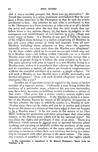 216 INDIA DIVIDED
that it was a terrible prospect but there was no^alternative.
8
Mr
Jinnah has recently in a press statement contradicted 'That he ever
gave a Press interview to Mr Thompson or that he said the words
attributed to him. But whether he said what is attributed to him
to Mr Thompson in a Press interview or otherwise or at all is beside
the point and cannot alter the fact that the only result that can
follow from a two natious.theory pnjhe, basis. of^Cfiligion is the
emergence and establishment of two nations in^every village and
every street of India. If a Muslim in any part oFTndia by reason
of his religion alone belongs to a nation comprising all Muslims in
any and every other corner of India and separate from all non-
Muslims including those adjacent to him, then the question
naturally arises to what state does the Muslim owe allegiance?
To the state within which he lives and moves and which may not
be a Muslim state not falling within Pakistan or to a distant
Muslim state with which he may have no connexion except thai a
majority of people living in it follow the same religion as he does?
The same question will arise in regard to a non-Muslim living in a
Muslim state, unless it is postulated that whereas the Muslims can
and do constitute a nation, all others are formless conglomerates
without the essential attribute of a nation aj>mgle religion. Or
will such a Muslim or non-Muslim have a double personality and
divided allegiance? Mow will such divided allegiance work in an
emergency like a war?
Another set of questions arises in regard to the status of such a
member of a separate nation. Ordinarily a man living within the
territory of a particular state, whatever his previous nationality
may have been, becomes on fulfilling certain conditions a citizen of
that state. That gives him a status, confers certain rights, and
imposes certain responsibilities. Jf the Musliin in_ India is a mem-
ber of the Muslim Nation by reason of his religion, irrespective of
the fact whether the state in which he resides is a Muslim or non-
Muslim state, then can he claim and can he in justice and fairness
be given the status of a citizen of thatjstate when it, does not happen
to be a Muslim state? Is he not more in the nature of an alien
fITere, looking for protection and other advantages that citizenship
confers, to his Muslim state which will be his national state? He
can claim the rights and privileges, if any, of an alien. There is a
difference which cannot be jjjurred
over or ignored between aliens
working* and carrying on business within the territory of the state
of ntVother nation, and members of the same nation working and
carrying 011 business within their own territory but being in a mino-
rity as compared with other groups of the same nation. The mino-
rity consists of members of the same nation and has rights which
3. The conversation is reproduced in Mr Edward Thompson's "Enlist India for
Freedom/* p. 52.
 