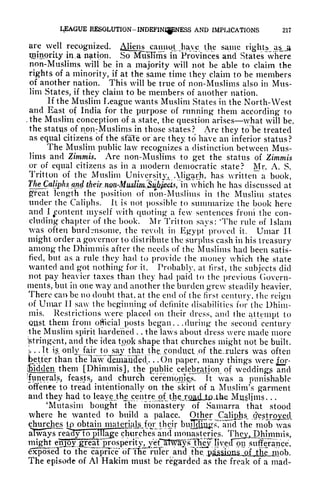 LEAGUE RESOLUTION- INDEFINJ|pNESS AND IMPLICATIONS 21?
are well recognized. AUeiis camiot Jiaye the same rights as_a
qjinpriiy in. a nation. So MTisITms in Provinces and States where
non-Muslims will be in a majority will not be able to claim the
rights of a minority, if at the same time they claim to be members
of another nation. This will be true of non-Muslims also in Mus-
lim States, if they claim to be members of another nation.
If the Muslim League wants Muslim States in the North-West
and East of India for the purpose of running them according to
, the Muslim conception of a state, the question arises what will be,
the status of npn: Muslims in those states? Are they t6T>e treated
as equal citizens of the state or are they to have an inferior status?
The Muslim public law recognizes a distinction between Mus-
lims and Zimmis. Are non-Muslims to get the status of Zimmis
or of equal citizens as in a modern democratic state? Mr. A. S.
Tritton of the Muslim University^ Aligarh, has written a book,
'fh^aUphsw in which he has discussed at
great length the position of non-Muslims in the Muslim states
under the Caliphs. It is not possible to summarize the book here
and I
^content myself with quoting a few sentences from the con-
cluding chapter of the book. Mr Tritton says: 'The rule of Islam
was often burdensome, the revolt in Egypt proved it. Umar II
might order a governor to distribute the surplus cash in his treasury
among the Dhimmis after the needs of the Muslims had been satis-
fied, but as a rule they had to provide the money which the state
wanted and got nothing for it. Probably, at first, the subjects did
not pay heavier taxes than they had paid to the previous Govern-
ments, but in one way and another the burden grew steadily heavier.
There can be no doubt that, at the end of the first century, the reign
of Umar II saw the beginning of definite disabilities for the Dhim-
mis. Restrictions were placed on their dress, and the attempt to
Olist, them from official posts began. .
.during the second century
the Muslim spirit hardened . . the laws about dress were made more
Stringent, and the idea took shape that churches might not be built.
I.
. .It is_ onlyjairjo sayjthat the. conduct .of the.xulers was often
better than ttielaw clHmaaded.. . . On paper, many things were for-
^idden them [Dhimmis], the public celebration of wedding? and
(funeral s^ feasts, and church
cefeinonlpj,
ft was a punishable
offence to tread intentionally on the skirt of a Muslim's garment
and they had to leayejthe.centre:^ the_)rQad,jU)ahe Muslims. . .
'Mutasim bought The monastery of Samarra that stood
where he wanted to build a palace. Other Caliphs, destroy^
churches tpi
obtain.
niivtcricilg.^for their buT^fJugrs^lJTid the mob was
always ready to pillage churches and monasteries. They. Dhimmis,
,
*
-
_^ --p.i.ntmiiiniMui.-Tr* rii r
-*'*- " "*
g
~n
f*^,^^.^..-, *w*Jk.* *"*tV- H
*P#
" ~~~^ "*"" ** '
^~
iii^t enjoy great J^ospent}%jr^ nveclpn sufferance,
exposed to the caprice* bFThe ruTer and the pji&^ms^Jjtk^JIlob.
The episode of Al Hakim must be regarded as the freak of a mad-
 
