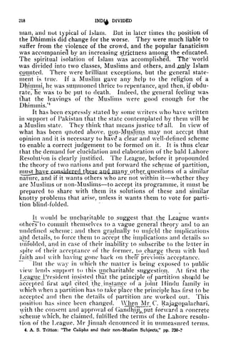 218
IND^ DIVIDED
man, and nut typical of Islam. JJut in later times the position of
the Dhimmis did change for the worse. They were much liable to
suffer from the violence of the crowd, and the popular fanaticism
was accompanied by an increasing strictness among the educated.
The spiritual isolation of Islam was accomplished. Th<* world
was divided into two classes, Muslims and others, and .only Islam
counted. There were brilliant exceptions, but the general state-
ment is true. If a Muslim gave any .help to the religion of a
Dhimmjj he was summoned thrice to repentance, and then, if obdu-
rate, Tie was to be put to death. Indeed, the general feeling was
that the leavings of the Muslims were good enough for the
Dhimmis/4
It has been expressly stated by some writers who have written
in support of Pakistan that the state contemplated by them will be
a Muslim state. They think that means justice td all. In view of
what has been quoted above, nop-^uslinis may not accept that
opinion and it is necessary to have? a clear and well-defined scheme
to enable a correct judgement to be formed on it. It is thus clear
that the demand for elucidation and elaboration of the bald Lahore
Resolution is clearly justified. The League, before it propounded
the theory of two nations and put forward the scheme of partition,
musjjhjj^ of a similar
nature, and if it wants others who are not within it whether they
are Muslims or non-Muslims to accept its programme, it must be
prepared to share with them its solutions of these and similar
knotty problems that arise, unless it wants them to vote for parti-
tion blind-folded.
It would be uncharitable to suggest th&LAhe League wants
olhenTto commit themselves to a vague general theory and to an
undefined scheme; and then gradually to unfold the implications
aild details, to force them to accept the implications and details so
unfolded, and in case of their inability to subscribe to the latter in
spite of their acceptance of the former, to charge them with bad
faith and with having gone back on theFF previous acceptance.
But the way in which the matter is being exposed to public
view lemK support to this uncharitable suggestion. At first the
I^agueJJresident insisted that the principle of partition should be
accepted first and cited tji.e Jnstance of a joint Hindu family in
which when a partition has to take place the principle has first to be
accepted and then the details of partition are worked out. This
position has since been changed. Whei^Ir C. Rajiyjopalachari,
with the consent and approval of Gandhiji^put forward a concrete
scheme which, he claimed, fulfilled the terms of the Lahore resolu-
tion of the League, Mr Jinnah denounced it in unmeasured terms.
4. A. S. Tritton: "The Caliphs and their non-Muslim Subjects," pp. 23Q-?
 