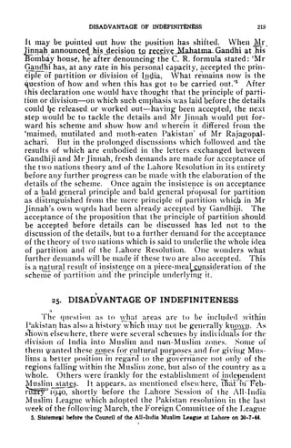 DISADVANTAGE OF INDEFINITENESS 219
it may be pointed out how the position has shifted. When Mi
Jinnah announcedJm^Jecisipu .tu fj^c^v^^Jdahatina^ Gandhi at .his
Bombay house, he after denouncing the C. R. formula stated: 'Mr
Gandfii has, at any rate in his personal capacity, accepted the prin-
ciple of partition or division of Indiji., What remains now is the
question of how and when this has got to be carried out/
5
After
this declaration one would have thought that the principle of parti-
tion or division on which such emphasis was laid before the details
could l?e released or worked out having been accepted, the next
step would be to tackle the details and Mr Jinnah would put for-
ward his scheme and show how and wherein it differed from the
'maimed-, mutilated and moth-eaten Pakistan' of Mr Rajagopal-
achari. But in the prolonged discussions which followed and the
results of which are embodied in the letters exchanged between
Gandhiji and Mr Jinnah, fresh demands are made for acceptance of
the two nations theory and of the Lahore Resolution in its entirety
before any further progress can be made with the elaboration of the
details of the scheme. Once again the insistence is on acceptance
of a bald general principle and bald general proposal for partition
as distinguished from the mere principle of partition whicb in Mr
Jinnah's own wqrds had been already accepted by Gandhiji. The
acceptance of the proposition that the principle of partition should
be accepted before details can be discussed has led not to the
discussion of the details, but to a further demand for the acceptance
of the theory of two nations which is said to underlie the whole idea
of partition and of the Lahore Resolution. One wonders what
further demands will be made if these two are also accepted. This
is a natural result of insistence on a piece-meal consideration of the
scheme of partition and the principle underlying it.
25. DISADVANTAGE OF INDEFINITENESS
<->
The question as to what areas arc to be included within
Pakistan has also a history which may not be generally kmnyn. As
sKown elsewhere, there were several schemes by individuals for the
division of India into Muslim and non-Muslim /ones. Some of
them vanted these zones for cultural purposes and for giving Mus-
lims a better position in regard to the governance not only of the
regions falling within the Muslim zone, but also of the country as a
whole. Others were frankly for the establishment of independent
Muslim^ states. It appears, as mentioned elsewhere, THaFfif'Felb-
rS^^^i^4Oy shortly before the Lahore Session of the All-India
Muslim League which adopted the Pakistan resolution in the last
week of the following March, the Foreign Committee of the League
5. Statement before the Council of the All-India Muslim League at Lahore on 30-7-44.
 