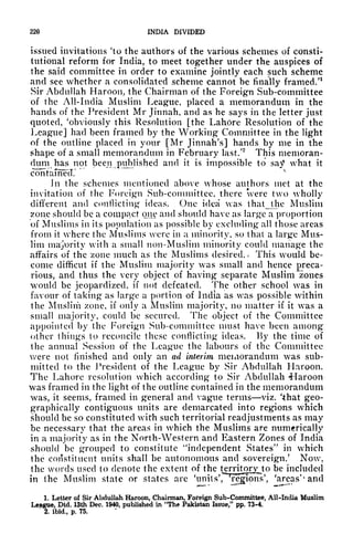 220 INDIA DIVIDED
issued invitations Ho the authors of the various schemes of consti-
tutional reform for India, to meet together under the auspices of
the said committee in order to examine jointly each such scheme
and see whether a consolidated scheme cannot be finally framed/1
Sir Abdullah Haroon,, the Chairman of the Foreig'n Sub-committee
of the All-India Muslim League, placed a memorandum in the
hands of the President Mr Jinnah, and as he says in the letter just
quoted, 'obviously this Resolution [the Lahore Resolution of the
League] had been framed by the Working Committee in the light
of the outline placed in your [Mr Jinnah's] hands by me in the
shape of a small memorandum in February last/
2
This memoran-
dum has not been^published and it is impossible to say what it
contumecT.
v
Jn the schemes mentioned above whose authors met at the
invitation of the Foreign Sub-committee, there were two wholly
different and conflicting ideas. One idea was thatjlhe Muslim
zone should be a compact one and should have as large a proportion
of Muslims in its population as possible by excluding all those areas
from it where the Muslims were in a minority, so that a large Mus-
lim majority with a small non-Muslim minority could manage the
affairs of the zone much as the Muslims desired.* This would be-
come difficut if the Muslim majority was small and hence preca-
rious, and thus the very object of having separate Muslim '"zones
would be jeopardized, if not defeated. The other school was in
favour of taking as large a portion of India as was possible within
the Muslim zone, if only a Muslim majority, no matter if it was a
small majority, could be secured. The object of the Committee
appointed by the Foreign Sub-committee must have been among
other things to reconcile these conflicting ideas. By the time of
the annual Session of the League the labours of the Committee
were not finished and only an ad interim memorandum was sub-
mitted to the President of the League by Sir Abdullah Haroon.
The Lahore resolution which according to Sir Abdullah Maroon
was framed in the light of the outline contained in the memorandum
was, it seems, framed in general and vague terms viz. 'that geo-
graphically contiguous units are demarcated into regions which
should be so constituted with such territorial readjustments as may
be necessary that the areas in which the Muslims are numerically
in a majority as in the North-Western and Eastern Zones of India
should be grouped to constitute "independent States" in which
the constituent units shall be autonomous and sovereign/ Now,
the words used to denote the extent of the
terr^rj^to be included
in the Muslim state or states are Hinits^Tons', 'areas'* and
1. Letter of Sir Abdullah Haroon, Chairman, Foreign Sub-Committee, All-India Muslim
League, Dtd. 13th Dec. 1940, published in "The Pakistan Issue," pp. 73-4.
"
2. ibid, p. 75.
 