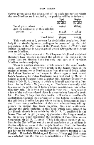INDIA DIVIDED
figures given above the population of the excluded portion where
the non-Muslims are in majority, the position will be as follows:
Total Muslim
population population
(In lakhs) (In lakhs)
Total given above . . . .
24946 187.99
Add the population of the excluded
portion .. .. .. 115.48 38.54
Grand total 364.94 226.53
This works out at 62 per cent for the Muslim population. Simi-
larly if we take the figures according to the census of 1931 the total
population of the Provinces of the Punjab, Sind, N.-W.F.P. and
British Baluchistan is 3,03,50,506 of whom 1,87,95,872
or 61.9 per
cent are Muslims.
fii making his statement to Mr Chapman Mr Jinnah could not
therefore have possibly included the whole of the Punjab in the
North-Western Muslim Zone but only that part of it in which
Muslims are in a majority. r
There is another document which points to the same conclu-
sion. Mr M. R. T. has written much in the Eastern Times on the
subject of separation of Muslim zones from the rest of India. After
the Lahore Session of the League in March 1940, a book named
India's Problem of her Future Constitution was published by Mr M. IT.
Saiyid, Mount Pleasant Road, Malabar Hill, Bombay, evidently on
behalf of Mr M, A. Jinnah, to which he himself contributed a Pre-
face. In the Preface Mr Jinnah says: 'To those who really wish
to examine the problems of India's future constitution, this collec-
tion may help. It is with this object in view that f have selected
a few of the well-considered views in a convenient form of a book-
let/ Further, 'I hope that this booklet will make a considerable
contribution towards the clarification of the Lahore Resolution of
the All-India Muslim League which raises a fundamental issue,
and I trust every well-wisher of this vast sub-continent will ap
proach the subject free from prejudice, bias and sentiments.
Among the views included in this book which were selected by
Mr Jinnah himself is an article by Mr M. R. T. published in the
Eastern Times of the 5th January 1940 before the League session.
Jn this article while discussing the question of Protection versus
Separation Mr M. R. T. says: 'They [Muslims] number 28 mil-
lions iirthe North-West out of a total population of 42 millions in
the, five adjoining areas of the Punjab, Kashmir, Sind, the Frontier
Province and Baluchistan. The proportion of Muslim population
can further be raised by a readjustment of eastern frontier of the
Punjab. If Ambala Division^and Eastern Hindu ami Sikh states
are excluded from the Punjab, its population will be reduced f1*0111
 