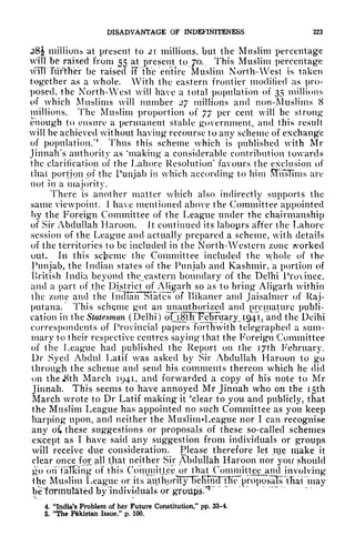 DISADVANTAGE OF INDEF1NITENESS 223
28J million* at present to 21 millions, but the Muslim percentage
will be raised from 55 at present to 70, This Muslim percentage
will further be raised FfWe entire Muslim North-West is taken
together as a whole. With the eastern frontier modified as pro-
posed, the North-West will have a total population of 35 millions
of which Muslims will number 27 millions and non-Muslims 8
millions. The Muslim proportion of 77 per cent will be strong
enough to ensure a permanent stable government, and this result
will be achieved without having recourse to any scheme of exchange
of population/
4
Thus this scheme which is published with Mr
Jinnah's authority as 'making a considerable contribution towards
the clarification of the Lahore Resolution' favours the exclusion of
that portion of the Punjab in which according to him M~usTims are
not in a majority.
There is another matter which also indirectly supports the
same viewpoint. 1 have mentioned above the Committee appointed
by the Foreign Committee of the League under the chairmanship
of Sir Abdullah Haroon. Jt continued its labours after the Lahore
session of the League and actually prepared a scheme, with details
of the territories to be included in the North-Western zone worked
out. In this scheme the Committee included the whole of the
Punjab, the Indian states of the Punjab and Kashmir, a portion of
British India beyond the eastern boundary of the Delhi Province,
and a part of the District of Aligarh so as to bring Aligarh within
the zone and the IncRaiirStatc!s"of Kikaner and Jaisalmer of Raj-
putana. This scheme got an unauthorized and premature publi-
cation in the Statesman (Delhi) oO8J^F5Fuary^J94i,t
and the Delhi
correspondents of Provincial papers forthwith telegraphed a sum-
mary to their respective centres saying that the Foreign Committee
of the League had published the Report on the I7th February.
Dr Syed Abdul Latif was asked by Sir Abdullah Haroon to go
through the scheme and send his comments thereon which he did
on theJSth March 1941, and forwarded a copy of his note to Mr
Jinnah. This seems to have annoyed Mr Jinnah who on the 15th
March wrote to Dr Latif making it 'clear to you and publicly, that
the Muslim League has appointed no such Committee as you keep
harping upon, and neither the Muslim -League nor I can recognise
any of* these suggestions or proposals of these so-called schemes
except as I have said any suggestion from individuals or groups
will receive due consideration. Please therefore let me make it
clear once fox all .that neither Sir Abdullah Haroon nor you should
go OiFfaTlcing of this Comjiiittee or that ConimiUeejiiuHnvolving
the Muslim League or its
aiUhprTl}njeIiT^'TTie proposalslllial may
betormitlated by Individuals or groups."
5
*
4. "India's Problem of her Future Constitution," pp. 33-4.
5. "The Pakistan Issue," p. 100.
 