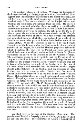 224 INDIA DIVIDED
The position reduces itself to this. We have the President of
the League declaring to the correspondent of an International News
Ageocy that the population "of Muslims in the North-Western Zone
will be 75 per cent of the total population a result which can be
obtained only if the eastern districts of the Punjab where non-
Muslims are in majority are excluded from the zone. He selects a
number of views and publishes them as making 'a considerable
contribution" towards the clarification of the Lahore Resolution'.
In this collection of views he includes the scheme of Mr M. R. T.
who proposes the exclusion of the eastern districts of the Punjab,
and excludes the views of others who had worked out schemes'
and published them in which they had included the whole of the
Punjab and some other parts of British India besides some of the
Indian states. When the Committee appointed by the Foreign
Committee of the League under the Chairmanship of a prominent
member of the League, Sir Abdullah Haroon, prepares a scheme in
which it includes the whole of the Punjab and some portion of
British India down to Aligarh and some Indian States, Mr Jinnali
repudiates the action of the Committee and the Committee itself.
The co::ciusion seems to be irresistible that the President of the
League was inclined in favour of a scheme excluding the eastern
districts of the Punjab from the North-Western Zone and was not
in favour of including the whole of the Punjab in it. In view of
all these things it was essential that the President or the League
should authoritatively tell the Muslims and non-Muslims of India
in clear and precise language what Districts .and Provinces of
British India were intended to be included in the Nfcrth-Western
Zone. But as stated above he refused to do so and persisted in his
refusal til! April 1944 when the non-Muslim ministers of the Punjab
wanted the details to be made known for a consideration of the
stfTeme/ It was only after Mr C. Rajagopalachari had given a
concrete form in terms which are used in constitutional and admi-
nistrative documents and are thus easily understood and, clearly
definable, and in the course of talks with Mahatma Gandhi and at
a Press interview, that Mr Jinnah was induced to declare for
that the units to be included in the Muslim zones contem-
plated in the Lahore Resolution were Provinces as they stand today
and not Districts, which means that tKc whole of the Punjab was to
tie included in the North-Western Zone and the whole of Bengal
and Assam in the Eastern Zone. We have seen how the idea of
including the whole of the Punjab is contradicted by the President's
own acts.
We shall refer to the case of the Eastern Zone now. The
population of Bengal is 6,03,06,525 out of which 3,30,05,434 or 54.73
per cent are Muslims. The population of Assam is r, 0^047.33 of
 