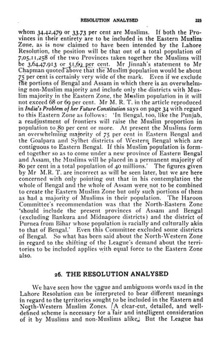 RESOLUTION ANALYSED 225
whom 34,42,479 or 33.73 per cent are Muslims. If both the Pro-
vinces in their entirety are to be included in the Eastern Muslim
Zone, as is now claimed to have been intended by the Lahore
Resolution, the position will be that out of a total population of
7,05,11,258 of the two Provinces taken together the Muslims will
be 3,64,47,913 or 5U^LT c
^
nt - Mr Jinnah's statement to Mr
Chapman quotecfabove that tHie'Musliiil population would be about
75 per cent is certainly very wide of the mark. Even if we exclude
nie portions of Bengal and Assam in which there is an overwhelm-
ing non-Muslim majority and include only the districts with Mus-
lim majority in the Eastern Zone, the Muslim population in it will
not exceed 68 or 69 per cent. Mr M. R. T. in the article reproduced
in India's Problem of her Future Constitution says on page 34 with regard
to this Eastern Zone as follows: 'In Bengal, too, like the Punjab,
a readjustment of frontiers will raise the Muslim proportion in
population to 80 per cent or more. At present the Muslims form
an overwhelming majority of 75 per cent in Eastern Bengal and
the Goalpara and Sylhet districts of Western Bengal which are
contiguous to Eastern Bengal. If this Muslim population is form-
ed together so as to come under a new province of Eastern Bengal
and Assam, the Muslims will be placed in a permanent majority of
80 per cent in a total population of 40 millions/ The figures given
by Mr M.R. T. are incorrect as will be seen later, but we are here
concerned with only pointing out that in his contemplation the
whole of Bengal and the whole of Assam were not to be combined
to create the Eastern Muslim Zone but only such portions of them
as had a majority of Muslims in their population. The Haroon
Committee's recommendation was that the North-Eastern Zone
'should include the present provinces of Assam and Bengal
(excluding Bankura and Midnapore districts) and the district of
Purnea from Bihar whose population is racially and culturally akin
to that of Bengal/ Even this Committee excluded some districts
of Bengal. So what has been said about the North-Western Zone
in regard to the shifting of the League's demand about the terri-
tories to be included applies with equal force to the Eastern Zone
also.
26. THE RESOLUTION ANALYSED
We have seen how the xague and ambiguous words usjd in the
Lahore Resolution can be interpreted to bear different meanings
in regard to the territories sought to be included in the Eastern and
No^th-Western Muslim Zones. /A clear-cut, detailed, and well-
defined scheme is necessary for a lair and intelligent consideration
of it by Muslims and non-Muslims alikej But the League has
 