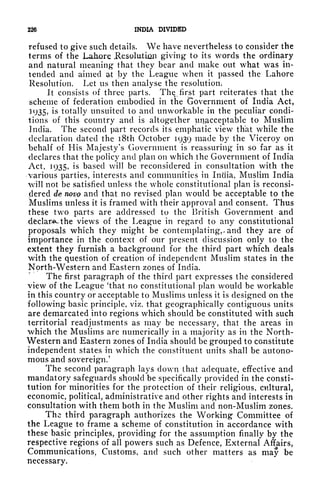 226 INDIA DIVIDED
refused to give such details. We have nevertheless to consider the
terms of the Lahore Jlesolution giving to its words the ordinary
and natural meaning that they bear and make out what was in-
tended and aimed a-t by the League when it passed the Lahore
Resolution. Let us then analyse the resolution.
It consists of three parts. The, first part reiterates that the
scheme of federation embodied in the Government of India Act,
3
935> ^ totally unsuited to and unworkable in the peculiar condi-
tions of this country and is altogether unacceptable to Muslim
India. The second part records its emphatic view that while the
declaration dated the i8th October 1939 made by the Viceroy on
behalf of His Majesty's Government is reassuring in so far as it
declares that the policy and plan on which the Government of India
Act, 1935, is based will be reconsidered in consultation with the
various parties, interests and communities in India, Muslim India
will not be satisfied unless the whole constitutional plan is reconsi-
dered de novo and that no revised plan would be acceptable to the
Muslims unless it is framed with their approval and consent. Thus
these two parts are addressed to the British Government and
declare the views of the League in regard to any constitutional
proposals which they might be contemplating,- and they are of
importance in the context of our present discussion only to the
extent they furnish a background for the third part which deals
with the question of creation of independent Muslim states in the
North-Western and Eastern zones of India.
The first paragraph of the third part expresses the considered
view of the League 'that no constitutional plan would be workable
in this country or acceptable to Muslims unless it is designed on the
following basic principle, viz. that geographically contiguous units
are demarcated into regions which should be constituted with such
territorial readjustments as may be necessary, that the areas in
which the Muslims are numerically in a majority as in the North-
Western and Eastern zones of India should be grouped to constitute
independent states in which the constituent units shall be autono-
mous and sovereign.'
The second paragraph lays clown that adequate, effective and
mandatory safeguards shouJd be specifically provided in the consti-
tution for minorities for the protection of their religious, cultural,
economic, political, administrative and other rights and interests in
consultation with them both in the Muslim and non-Muslim zones.
The third paragraph authorizes the Working Committee of
the League to frame a scheme of constitution in accordance with
these basic principles, providing for the assumption finally by the
respective regions of all powers such as Defence, External Affairs,
Communications, Customs, and such other matters as may be
necessary.
 