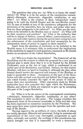 RESOLUTION ANALYSED 22?
The questions that arise are: (a) Who is to frame the consti-
tution? (b) What is to be the nature of the constitution contem-
plated theocratic, democratic, oligarchic, totalitarian, or any
other? (c) What is the relation of these Independent states'
going to be with the British Empire and the non-Muslim zones?
(d) In case of bredch of any of the mandatory safeguards for the
protection of the minorities, how, by whom, and under what sanc-
tion are these safeguards to be enforced? (e) What are the terri-
tories to be included in the Muslim state or states? (f) What will
be their resources and position? (g) What is the authority that
will be in charge of defence, external affairs, communications, cus-
toms and such other matters during the period intervening between
the enforcement of the constitution and final assumption by the
independent states of power in regard to these matters?
Apart from "the question of territories to be included in the
Muslim zones, it is necessary fully to understand the implications
of the resolution in regard to such questions, inasmuch as Mr Jinnah
insists on acceptance of the Lahore Resolutionv
(a)' Who is to frame the constitution? The frameworlo^of the
Resolution and the context in which the proposal for a new consti-
tutional plan is made show that it is to be framed by the British
Parliament, even as the Act of 1935, which is condemned in an
earlier part of the Resolution, was framed. Indians, for that matter
Muslims, will have no hand in framing it, although the plan when
framed should receive the approval and consent of the Muslims to
make it acceptable to them. Acceptance of this part of the Reso-
lution will take us back even beyond and behind the Cripps propo-
sals which frankly conceded the right of the people of India to
frame their own constitution. Other statements made by British
authorities have also conceded that right which the Musalmans,
Hindus and others of India are expected to give up by accepting
this part of the League Resolution.
(b) What is to be the nature of the contemplated constitution
theocratic, democratic, oligarchic, totalitarian, or any other?
The resolution is silent on .this point.
<
The League considers the
democratic form of Government unsuitable to India and this view
has been expressed on numerous occasions by the President. We
may quote here some typical passages from the speeches and writ-
ings of Mr Jinnah:
'Having regard to the 35 millions of voters, the bulk of whom
are totally ignorant, illiterate and untutored, living in centuries-old
superstitions of the worst type, thoroughly antagonistic to each
other, culturally and socially, the working of this constitution has
clearly brought out that it is impossible to work a democratic
 