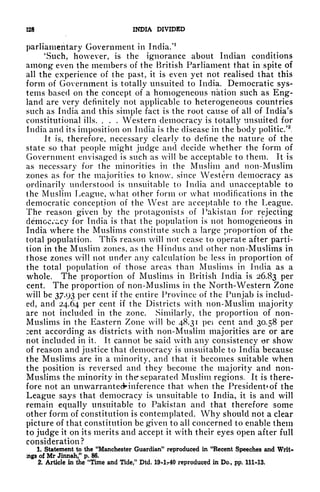 228 INDIA DIVIDED
parliamentary Government in India/
1
'Such, however, is the ignorance about Indian conditions
among even the members of the British Parliament that in spite of
all the experience of the past, it is even yet not realised that this
form of Government is totally unsuited to India. Democratic sys-
tems based on the concept of a homogeneous nation such as Eng-
land are very definitely not applicable to heterogeneous countries
such as India and this simple fact is the root cause of all of India's
constitutional ills. . . . Western democracy is totally unsuited for
India and its imposition on India is the disease in the body politic.'
2
,
It is, therefore, necessary clearly to define the nature of the
state so that people might judge and decide whether the form of
Government envisaged is such as will be acceptable to them. It is
as necessary for the minorities in the Muslim and non-Muslim
zones as for the majorities to know, since Western democracy as
ordinarily understood is unsuitable to India and unacceptable to
the Muslim League, what other form or what modifications in the
democratic conception of the West are acceptable to the League.
The reason given by the protagonists of Pakistan for rejecting
democ/^cy for India is that the population is not homogeneous in
India where the Muslims constitute such a large proportion of the
total population. This reason will not cease to operate after parti-
tion in the Muslim zones, as the Hindus and other non-Muslims in
those zones will not under any calculation be less in proportion of
the total population of those areas than Muslims in India as a
whole. The proportion of Muslims in British India is 26.83 per
cent. The proportion of non-Muslims in the North-Western Zone
will be 37.93 per cent if the entire Province of the Punjab is includ-
ed, and 24.64 per cent if the Districts with non-Muslim majority
are not included in the zone. Similarly, the proportion of non-
Muslims in the Eastern Zone will be 48.31 pei cent and 30.58 per
:ent according as districts with non-Muslim majorities are or are
not included in it. It cannot be said with any consistency or show
of reason and justice that democracy is unsuitable to India because
the Muslims are in a minority, and that it becomes suitable when
the position is reversed and they become the majority and non-
Muslims the minority in the separated Muslim regions. It is there-
fore not an unwarrantecHnference that when the President* of the
League says that democracy is unsuitable to India, it is and will
remain equally unsuitable to Pakistan and that therefore some
other form of constitution is contemplated. Why should not a clear
picture of that constitution be given to all concerned to enable them
to judge it on its merits and accept it with their eyes open after full
consideration?
1. Statement to the "Manchester Guardian" reproduced in "Recent Speeches and Writ-*
ings of Mr Jinnah," p. 86.
2. Article in the "Time and Tide," Dtd. 19-lr40 reproduced in Do., pp. 111-13.
 
