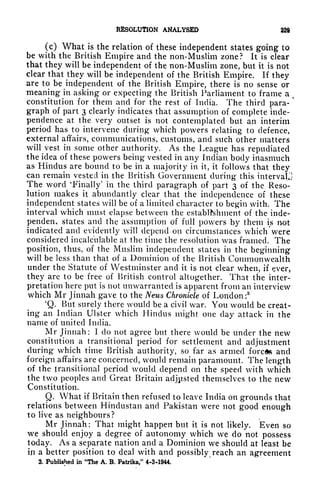 RESOLUTION ANALYSED 32$
(c) What is the relation of these independent states going to
be with the British Empire and the non-Muslim zone? It is clear
that they will be independent of the non-Muslim zone, but it is not
clear that they will be independent of the British Empire. If they
are to be independent of the British Empire, there is no sense or
meaning in asking or expecting the British Parliament to frame a (
constitution for them and for the rest of India. The third para-
'
graph of part 3 clearly indicates that assumption of complete inde-
pendence at the very outset is not contemplated but an interim
period has to intervene during which powers relating to defence,
external affairs, communications, customs, and such other matters
will vest in some other authority. As the League has repudiated
the idea of these powers being vested in any Indian body inasmuch
as Hindus are bound to be in a majority in it, it follows that they
can remain vested in the British Government during this interval,]
The word 'Finally' in the third paragraph of part 3 of the Reso-
lution makes it abundantly clear that the independence of these
independent states will be of a limited character to begin with. The
interval which must elapse between the establishment of the inde-
pendent states and the assumption of full powers by them is not
indicated and evidently will depend on circumstances which were
considered incalculable at the time the resolution was framed. The
position, thus, of the Muslim independent states in the beginning
will be less than that of a Dominion of the British Commonwealth
under the Statute of Westminster and it is not clear when, if ever,
they are to be free of British control altogether. That the inter-
pretation here put is not unwarranted is apparent from an interview
which Mr Jinnah gave to the News Chronicle of London:8
4
Q. But surely there would be a civil war. You would be creat-
ing an Indian Ulster which Hindus might one clay attack in the
name of united India.
Mr Jinnah : I do not agree but there would be under the new
constitution a transitional period for settlement and adjustment
during which time British authority, so far as armed forces and
foreign affairs are concerned, would remain paramount. The length
of the transitional period would depend on the speed with which
the two peoples and Great Britain adjusted themselves to the new
Constitution.
Q. What if Britain then refused to leave India on grounds that
relations between Hindustan and Pakistan were not good enough
to live as neighbours?
Mr Jinnah: That might happen but it is not likely. Even so
we should enjoy a degree of autonomy which we do not possess
today. As a separate nation and a Dominion we should at least be
in a better position to deal with and possibly reach an agreement
3. Published in "The A. B. Patrika," 4-3-1944.
 