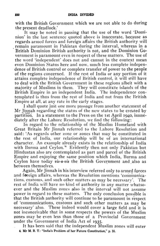 230 INDIA DIVIDED
with the British Government which we are not able to do during
the present deadlock,'
It may be noted in passing that the use of the word 'Domi-
nion' in the last sentence quoted above is inaccurate, because as
regards armed forces and foreign affairs the British authority will
remain paramount in Pakistan during the interval, whereas in a
British Dominion British authority is not, and the Dominion Go-
vernment is paramount even in respect of these matters. The use of
the word 'independent' does not and cannot in the context mean
even Dominion Status here and now, much less complete indepen-
dence of British control or complete transfer of power to the people
of the regions concerned. If the rest of India or any portion of it
attains complete independence of British control, it will still have
to deal with the British Government in these regions albeit with a
majority of Muslims in them. They will constitute islands of the
British Empire in an independent India. The independence con-
templated is thus from the rest of India and not from the British
Empire at all, at any rate in the early stages.
I shall quote juSt one more passage from another statement of
Mr Jinnah regarding the status of the new states to be created by
partition. In a statement to the Press on the ist April 1940, imme-
diately after the Lahore Resolution, we find the following:
In regard to the relationship of the Muslim Homeland with
Great Britain Mr Jinnah referred to the Lahore Resolution and
said: 'As regards other zone or zones that may be constituted in
the rest of India, our relationship will be of an international
character. An example already exists in the relationship of India
with Burma and Ceylon/
4
Evidently then not only Pakistan but
Hindustan also are contemplated as part and parcel of the British
Empire and enjoying the same position which India, Burma and
Ceylon have today vis-a-vis the British Government and also as
between themselves.
Again, Mr Jinnah in his interview referred only to armed forces
and foreign affairs, whereas the Resolution mentions 'communica-
tions, customs, and such other matters as may be necessary'. The
rest of India will have no kind of authority in any matter whatso-
ever and the Muslim zones also in the interval will not assume
power in regard to these matters. The only conclusion possible is
that the British authority will continue to be paramount in respect
of 'communications, customs and such other matters as may be
necessary
1
also. These indeed would cover a large field and it is
not inconceivable that in some respects the powers of the Muslim
zones may be even less than those of a Provincial Government
under the Government of India Act of 1935.
It has been said that the independent Muslim zones will enter
4. Mr M, R, T.: "India's Problem of her Future Constitution/' p. 31.
 