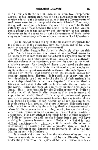 RESOLUTION ANALYSED 23*
into a treaty with the rest of India as between two independent
States. If the British authority is to be paramount in regard to
foreign affairs in the Muslim zones, how can the Governments of
such zones enter into a treaty with the rest of India? The treaty,
if any, will therefore be between the rest of India and the British
authority, or at most between the rest of India and the Muslim
zones acting under the authority and instruction of the British
Government in the same way as the Government of India today
may enter into a treaty with an independent state like Afghanistan.
(d) In case of breach of any of the mandatory safeguards for
the protection of the minorities, how, by whom, and under what
sanction are such safeguards to be enforced?
The Muslim League Resolution is absolutely silent on this
point. As the two -states the Muslim and the non-Muslim are to
be independent of each other and not subject to any common central
control of any kind whatsoever, there seems to be no authority
that can enforce these mandatory provisions by any legal or admi-
nistrative process. Any breach will have to be tfeated on the same
basis as a hostile act of one State against another; and can^be set
right, in the absence of an amicable settlement, through diplomatic
channels or international arbitration by the methods known for
settling international disputes. Is it possible or at any rate easy
for minorities in one State to invoke the aid of their nationals in
other independent States for such disputes? The new Muslim
States carved out of India will not be the only Muslim States in
the world. There are other Muslim States in close proximity to
India. Has it been possible for the Muslim minority in India to
invoke the aid of these Muslim States against the tyranny and
oppression of non-Muslims? If the story of tyranny and oppres-
sion by Congress ministries against Muslims has any truth and can
at all furnish a justification for the creation of new Muslim States,
it could furnish just grounds for protest through diplomatic chan-
nels, if not intervention, by the existing Muslim States especially
when Muslims no matter where they reside, irrespective of any
other consideration, simply by reason of their religion, constitute
one nation. Has any attempt been made by the Muslim minority
of India to invoke such aid? Asjhe independent States will hav.e
nothing in common between them,
*
Hindustan' will find it very,
difficult if notJjoapjQ^ible tojntervene, if the non-Muslim minority
is^oppressed in Pakistan, and vice versa Pakistan will find it
equally difficult if not impossible to intervene in favour of the
Muslim minority in Hindustan.
It is worth while recording here the experience of minorities in
Europe whose rights were safeguarded by the .Minority Treaties
under the guarantee of the League of Nations. 'There have been
 