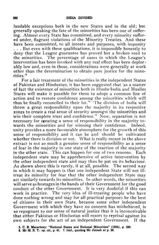 232 INDIA DIVIDED
laudable exceptions both in the new States and in the old; but
generally speaking the fate of the minorities has been one of suffer-
ing. Almost every State has committed, and every minority suffer-
ed under, flagrant violations of the Minority Treaties. And these
have been committed, to all intents and purposes, with impunity
. . . But even with these qualifications, it is impossible honestly to
deny that the League guarantee has proved but a broken reed to
the minorities. The percentage of cases in which the League's
intervention has been invoked with any real effect has been deplor-
ably low and, even in those, considerations were generally at work
other than the determination to obtain pure justice for the mino-
rities/
5
For a fair treatment of the minorities in the independent States
of Pakistan and Hindustan, it has been suggested that
k
as a matter
of fact the existence of minorities both in Hindu"India and Muslim
States will make it possible for them to adopt a common line of
action and to restore confidence among the minorities which will
thus be finally reconciled to their lot.'
6
'The division of India will
throw a great responsibility upon the majority in its respective
zonps to create a real sense of security amongst the minorities and
win their complete trust and confidence.'
7
Now, separation is not
necessary for cheating a sense of responsibility in the majority to-
wards the minorities and for winning their confidence. Indeed,
unity provides a more favourable atmosphere for the growth of this
sense of responsibility and it can be and should be cultivated
whether there is division or not. What is really meant in the above
extract is not so much a genuine sense of responsibility as a sense
of fear in the majority in one state of the reaction of the majority
in the other state. This can happen for one of two reasons. Each
independent state may be apprehensive of active intervention by
the other independent state and may thus be put on its behaviour.
As shown above this is rarely, if at all, possible. The second way
in which it may happen is that one independent State will not ill-
treat its minority for fear that the other independent State may
act similarly towards its minorities. In other words, the minorities
will serve as hostages in the hands of their Government for the good
conduct of the other Government. It is very doubtful if this can
work in practice. The very idea of ill-treating people who have
done nothing wrong and may for all practical purposes be the best
of citizens in their own State, because some other independent
Government with which they have no concern has misbehaved, is
so repugnant to our sense of natural justice that it is inconceivable
that either Pakistan or Hindustan will resort to reprisal against its
own subjects for the act of an independent Government. If the
5. C. B. Macartney: "National States and National Minorities" (1934), p. 390.
6. Mr M. R. T.: op. cit., p. 41. 7. ibid., quoting Mr Jinnah at p. 30.
 