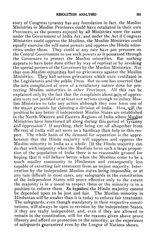 RESOLUTION ANALYSED 233
story of Congress tyranny has any foundation in fact, the Muslim
Ministries in Muslim Provinces could have retaliated in their own
Provinces, as the powers enjoyed by all Ministries were the same
under the Government of India Act; and under the Act if Congress
Ministries could oppress the Muslims, the Muslim Ministries could
equally exercise the self-same powers and oppress the Hindu mino-
rities under them. They could at any rate have put pressure on
the Central Government to use such powers as it possessed through
the Governors to protect the Muslim minorities. But nothing
appears to have been done either by way of reprisal or by invoking
the special powers of the Governors by the Muslim Ministries. Not
that non-Muslim minorijties had no grievances against the Muslim
Ministries. Xh?y."had serious grievances which were ventilated in
the Legislatures and the public Press. But no one has asserted that
the acts complained of were of a retaliatory nature done for pro-
tecting Muslim minorities in other Provinces. All this can be
explained only by the fact that the complaints about ^cts, of oppres-
ion were not justified or at least not serious enough to induce Mus-
lim Ministries to take any action although they now form one of
the major grounds fgr claiming a division of India. Hcn^^U the
position be any better if independent Muslim States are established
in the North-Western and Eastern Regions of India where Muslim 1
Ministries have functioned all along during this period, of 'tyranny
arid' oppression
1
? If anything, their being* cut off altogether from
tTTe"rest of India will act more as a handicap than help in this res-
pect. The whole basis of the demand for separation is the appre-
hension that the Hindu majority will .suppress and oppress the
Muslim minority in India as a whole, (if the Hindu majority can
do that with impunity when the Muslims form such a large propor-
tion of the population of India there is no reasonable ground for
hoping that it will -behave better when the Muslims come to be a
much smaller community in Hindustan and consequently less
capable of extorting fair treatment from an unjust majority. Inter-
vention by the independent Muslim states being impossible, or at
any rate difficult in most cases, any safeguards in the constitution
of the independent States will prove effective only to the extent
the majority is in a mood to respect them or the minority is in a
position to enforce them. Ex hypothesi the Hindu majority cannot
be depended upon to be just and fair. The Muslim minority in
Hindustan will be weaker than it is today to enforce fair treatment.
The safeguards, even though mandatory in their respective consti-
tutions, will always be open to revision by the independent States,
if they are really independent, and, even if they are allowed to
remain in the constitution, will for the reasons given above prove
illusory and afford no protection to the minority, as the experience
of safeguards guaranteed even by the League of Nations shows.
 