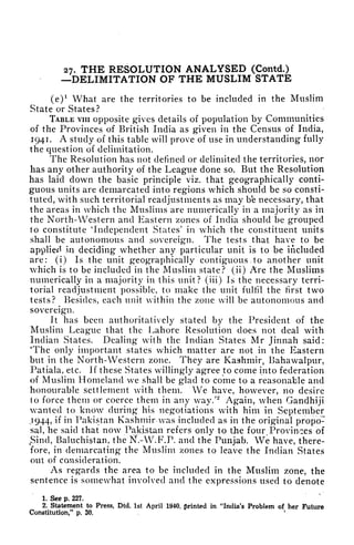 27. THE RESOLUTION ANALYSED (Contd.)
DELIMITATION OF THE MUSLIM STATE
(e)
1
What are the territories to be included in the Muslim
State or States?
TABLE vin opposite gives details of population by Communities
of the Provinces of British India as given in the Census of India,
1941. A study of this table will prove of use in understanding fully
the question of delimitation.
The Resolution has not defined or delimited the territories, nor
has any other authority of the League done so. But the Resolution
has laid down the basic principle viz. that geographically conti-
guous units are demarcated into regions which should be so consti-
tuted, with such territorial readjustments as may b'e necessary, that
the areas in which the Muslims are numerically in a majority as in
the North- Western and Eastern zones of India should be grouped
to constitute "Independent States' in which the constituent units
shall be autonomous and sovereign. The tests that have to be
applied in deciding^ whether any particular unit is to be included
are: (i) Is the unit geographically contiguous , to another unit
which is to be included in the Muslim state? (ii) Are the Muslims
numerically in a majority in this unit? (iii) Is the necessary terri-
torial readjustment possible, to make the unit fulfil the first two
tests? Besides, each unit within the zone will be autonomous and
sovereign.
It has been authoritatively stated by the President of the
Muslim League that the Lahore Resolution does not deal with
Indian States. Dealing with the Indian States Mr Jinnah said:
'The only important states which matter are not in the Eastern
but in the North-Western zone. They are Kashmir, Bahawalpur,
Patiala, etc. If these States willingly agree to come into federation
of Muslim Homeland we shall be g'lad to come to a reasonable and
honourable settlement with them. We have, however, no desire
to force them or coerce them in any way.'
2
Again, when Gandhiji
wanted to know during his negotiations with him in September
.1944, if in Pakistan Kashmir was included as in the original propo-
sal, he said that now Pakistan refers only to the four Provinces of
Sind, Baluchistan, the N.-W.F.P. and the Punjab. We have, there-
fore, in demarcating the Muslim zones to leave the Indian States
out of consideration.
As regards the area to be included in the Muslim zone, the
sentence is somewhat involved and the expressions used to denote
1. See p. 227.
2. Statement to Press, Dtd. 1st April 1940, printed in "India's Problem of her Future
Constitution," p. 3D.
'
 
