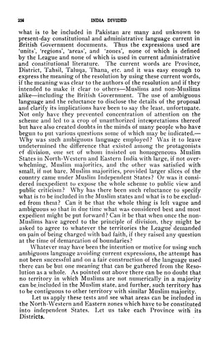 236 INDIA DIVIDED
what is to be included in Pakistan are many and unknown to
present-day constitutional and administrative language current in
British Government documents. Thus the expressions used are
'units', 'regions', 'areas', and 'zones', none of whiqh is defined
by the League and none of which is used in current administrative
and constitutional literature. The current words are Province,
District, Tahsil, Taluqa, Thana, etc. and it was easy enough to
express the meaning of the resolution by using these current words,
if the meaning was clear to the authors of the resolution and if they
intended to make it clear to others Muslims and non-Muslims
alike including the British Government. The use of ambiguous
language and the reluctance to disclose the details of the proposal
and clarify its implications have been to say the least, unfortupate.
Not only have they prevented concentration of attention on the
scheme and led to a crop of unauthorized interpretations thereof
but have also created doubts in the minds of many people who have
begun to put various questions some of which may be indicated.
Why was such ambiguous language employed? Was it to leave
undetermined the difference that existed among the protagonists
of division, one set of whom insisted on homogeneous Muslim
States in North- Western and Eastern India with large, if not over-
whelming*, Muslim majorities, and the other was satisfied with
small, if not bare, Muslim majorities, provided larger slices of the
country came under Muslim Independent States? Or was it consi-
dered inexpedient to expose the whole scheme to public view and
public criticism? Why has there been such reluctance to specify
what is to be included in the Muslim states and what is to be exclud-
ed from them? Can it be that the whole thing is left vague and
ambiguous so that in due time what was considered best and most
expedient might be put forward? Can it be that when once the non-
Muslims have agreed to the principle of division, they might be
asked to agree to whatever the territories the League' demanded
on pain of being charged with bad faith, if they raised any question
at the time of demarcation of boundaries?
Whatever may have been the intention or motive for using such
ambiguous language avoiding current expressions, the attempt has
not been successful and on a fair construction of the language used
there can be but one meaning that can be gathered from the Reso-
lution as a whole. As pointed out above there can be no doubt that
no territory in which Muslims are not numerically in a majority
can bejncluded in the Muslim state, and further, such territory has
to be contiguous to other territory with similar Muslim majority.
Let us apply these tests and see what areas can be included in
the North-Western and Eastern zones which have to be constituted
into independent States. Let us take each Province witH its
Districts.
 