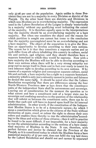 242 INDIA DIVIDED
only 57.06 per cent of the population. Again unlike in those Pro-
vinces they are not in a majority in every Division or district of the
Punjab. On the other hand there are districts and Divisions in
which non-Muslims are in overwhelming majority. The expression
used in the Lahore Resolution of the League is simply 'numerically
in a majority' without any qualifying* word indicating the extent
of the majority. It is therefore equally open to the interpretations
lhat the majority should be an overwhelming majority or a bare
majority. But when one considers the object and the reason for
which partition is sought one cannot but come to the conclusion
that the majority contemplated must be an overwhelming and not
a bare majority. The object of the separation is to give the Mus-
lims an opportunity to develop according to their own notions.
The reason for it is that they constitute a separate nation and as
such differ from all others inhabiting this country in culture, social
life and outlook, a$id religion; and they should therefore have a
separate homeland in which they would be supreme. Now with a
bare majority the Muslims will not be able to develop according to
their own notions when there will be a very strong minority not
prepared to merge itself in them and in fact ever ready to assert its
own inherent right to develop according to its oevn notions. If by
reason of a separate religion and consequent separate culture, social
life and outlook, a bare majority has a right to a separate homeland,
a minority which is only just a minority cannot in justice and fairness
be denied the same right. It should be noted also that the Lahore
Resolution recognizing that there are differences among the four
North-Western Provinces inter se lays down that the constituent
units^of
the independent State shall be autonomous and sovereign.
Leaving out of consideration for the moment the question as to
what extent and how a constituent unit of a larger state can be
sovereign and^confining ourselves to the question of the relationship
that will subsist as between the constituent units, there can be no
doubt that each unit will have to depend upon itself for its' internal
administration. In other words, if the constitution of the Indepen-
dent
Muslin^ States is to be of a democratic nature by which I
mean a constitution which gives to the citizens of the State without
distinction of caste, creed, or colour the right to choose their own
rulers
and^
enables them thereby to run the administration 'accord-
ing to the ideas and wishes of those citizens then it will in practice
be found to be most difficult, if not impossible, for a bare majority
tp
run the administration according to the notions of a bare nume-
rical majority of Muslims in the State. It can, therefore, with
perfect fairness and justice be claimed that the Province of the
Punjab, as it is constituted today in which the Muslims form a bare
numerical majority of 57 per cent, does not fulfil the test laid down
by the Lahore Resolution and ?hould not and cannot be separated
 