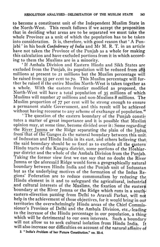RESOLUTION ANALYSED-DELIMITATION OF THE MUSLIM STATE 243
to become a constituent unit of the Independent Muslim State in
the North-West. This result follows if we accept the proposition
that in deciding what areas are to be separated we must take the
whole Province as a unit of which the population has to be taken
into consideration. It is, therefore, with good reason that
'
A Pun-
jabi
?
in his book Confederacy of India and Mr M. R. T. in an article
have not taken the Province of the Punjab as a whole for making
this calculation and have excluded portions from it in which accord-
ing to them the Muslims are in a minority,
1
If Ambala Division and Eastern Hindu and Sikh States are
excluded from the Punjab, its population will be reduced from 28^
millions at present to 21 millions but the Muslim percentage will
be raised from 55 per cent to 70. This Muslim percentage will fur-
ther be raised if the entire Muslim North-West is taken together as
a whole. With the eastern frontier modified as proposed, the
North-West will have a total population of 35 millions of which
Muslims will number 27 millions and non-Muslims 8 millions. The
Muslim proportion of 77 per cent will be strong enough to ensure
a permanent stable Government, and this result will be achieved
without having recourse to any scheme of exchange of population.'
8
'
The question, of the eastern boundary of the Punjab constU
tutes a matter of great importance and it is possible that Muslim
opinion may, at some time, become divided over it : Some regarding!
the River Jujmna or the Ridge separating the plain of the Jndusl
from that of the Ganges as the natural boundary between this uniti
of Indusstan and Hindu India in its east, and others believing thatj
the said boundary should be so fixed as to exclude all the ^astern
Hindu tracts of the Kangra district, some portions of the Hoshiar-
pur district and the whole of the Ambala Division from the Punjab.
Taking the former view first we can say that no doubt the River
Jumna or the aforesai'd Ridge would form a geographically natural
boundary between Hindu India and the Punjab unit of Indusstan
but as the underlying motives of the formation of the Indus Re-
gions
5
Federation are to reduce communalism by reducing the
Hindu element in it and to safeguard the agricultural, industrial
and cultural interests of the Muslims, the fixation of the easier*
boundary at the River Jumna or the Ridge which runs in a soutlfi
eastern ^direction parsing from Delhi to Aravali Parbat, will not
help in the achievement of these objectives, for it would bring in oufr
territories the overwhelmingly Hindu areas of the Chief Commis-
sioner's Province of Delhi and the Ambala Division, etc.,* leading
to the increase of the Hindu percentage in our population, a thing
which will be detrimental to our own interests. Such a boundary
will not allow us to seek cultural isolation from Hindu India. It
will also increase our difficulties on account of th natural affinity of
3.
"
India's Problem of her Future Constitution*" m>. 33-4.
 