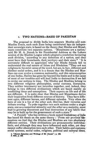i. TWO NATIONS BASIS OF PAKISTAN
The proposal to divide India into separate Muslim and non-
Muslim Zones, each such Zone being constituted fojto in indepen-
dent sovereign state, is based on the theory that Hindus and Musal-
mans constitute two separate nations.
'
Musalmans are a nation/
said Mr M. A. Jinnah in his Presidential Address at the Lahore
session of the Muslim League which adopted a resolution favouring
such division,
'
according to any definition of a nation, and they
must have their homelands, theirt territory and their state/
1 '
It is
extremely difficult to appreciate* why 'our Hindu friends fail to
understand the real nature of Islam and Hinduism. ^They arfe not
religions in the strict sense of the word, but are, in fact, different and
distinct social orders, and it is a dream that the Hindus and Mus-
lims can ever evolve a common nationality, and this misconception
of one Indiau Nation has gone far beyond the limits and is the cause
of most of our troubles and will lead India to destruction if we fail
to revise our notions in time. The Hindus and Muslims belong to
two different religious philosophies, social customs, literatures.
They neither intermarry nor interdine together, and, indeed, they
belong to two different civilizations which are based mainly on
conflicting ideas and conceptions. Their aspects on life and of life
are different. It is quite clear that Hindus and Musalmans derive
their inspiration from different sources of history. They have diffe-
rent epics, different heroes, and different episodes. Very often the
hero of one is a foe of the other and, likevnse, their victories and
defeats overlap. To yoke together two such nations under a single
state, one as a numerical minority and the other as a majority, must
lead to growing discontent and final destruction of any fabric that
may be so built up for the government of such a state.'
2
*
A Punjabi
'
who has written a book named Confederacy of India
has based his thesis on the same theory
:
'
From our previous if$-
cussions we find that the Hindus and Muslims are two absolutely
different entities. Their civilizations are pronouncedly individua-,
listic, and although they may have influenced each other, yet they
cannot suffer absorption into each other. Their habits and customs/
social systems, moral codes, religious, political and cultural ideas,
1. "Recent Speeches and Writings of Mr Jinnah", p. 155.
2. ibid., p. 153.
J
 