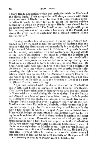 244 INDIA DIVIDED
a large Hindu population within our territories with the Hindus,of
the Hindu India. Their sympathies will always remain with their
caste brethren of Hindu India. In view of this one weighty consi-
deration it would be safer for us to accept the second opinion
according to which no overwhelmingly Hindu tract should be in-
cluded in our territories/
4 '
The Muslims must, to begin with, press
for the readjustment of the eastern boundary of the Punjab and
stress the great need of excluding the aforesaid eastern Hindu
tracts from it.'
5
Taking another line of argument it cannot be seriously con-
I ended even by the most ardent protagonists of Pakistan that any
area in which the Muslims are not numerically in a majority should
in justice and fairness be included in Pakistan. Any such demand
will be not only inconsistent with and contrary to the clear words
of the Lahore Resolution' the areas in which the Muslims are
numerically in a majority 'but also unjust to the non-Muslim
majority of those r
areas and cannot fail to be interpreted by non-
Muslims as an attempt to force Muslim rule on non-Muslims. Dr
Syed.Abdul Latif, who was the first in the field with a scheme for
division of India into cultural zones and for constitutionally safe-
guarding the rights and interests of Muslims, writing about the
scheme which was prepared by Sir Abdullah Haroon's Committee
and which included in the North-Western Muslim State not only
the whole of the Punjab but also the Province of Delhi and a part
of Aligarh District, wrote in 1941 :
'
I am not satisfied with the demarcation of the North-West
and North-East blocks as suggested in the Committee's Report.
The Lahore Resolution aims at homogeneous and compact blocks
or States with an overwhelming Muslim majority. But the Punjab
and Aligarh members of your Committee through their imperia-
listic designs over essentially non-Muslim areas would like to have
a larger Punjab extending even to JUigarh covering all the non-
Muslim states from Kashmir to Jaisalmir, which reduces the Mus-
lim percentage to 55. In like manner they would include in the
North-East block the whole of Bengal Assam and a district from
Bihar which brings the percentage of MusaTmans down to 54. In
my humble opinion this kind of demarcation is against the spirit
and aim of the Lahore Resolution; because with 46 per cent non-
Muslims in the North-East block and 42 per cent in the North-West
block, you cannot call your states as Muslim States in any sense of
llie term, nor style them as Muslim zones. I am not responsible for
this demarcation as it was left entirely to the Punjab, Sind and U.P.
,
members. I would rather be content with smaller states where I
can command at least an 80 per cent majority of Muslirns and call
4. "Confederacy of India," by 'A Punjabi', pp. 243-4. 5. ibid., p. 246.
^
 