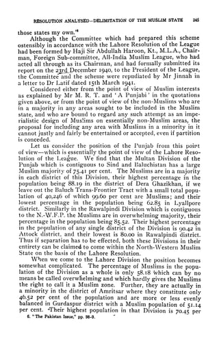 RESOLUTION ANALYSED-DELIMITATION OF THfi MUSLIM STATE 245
those states my own/6
Although the Committee which had prepared this scheme
ostensibly in accordance with the Lahore Resolution of the League
had been formed by Haji Sir Abdullah Haroon, Kt, M.L.A., Chair-
man, Foreign Sub-committee, All-India Muslim League, who had
acted all through as its Chairman, and had formally submitted its
report on the 23rdLE)ecember 1940, to the President of the League,
the Committee and the scheme were repudiated by Mr Jinnah in
a letter to Dr Latif dated I5th March 1941.
Considered either from the point of view of Muslim interests
as explained by Mr M. R. T. and
'
A Punjabi
'
in the quotations
given above, or from the point of view of the non-Muslims who are
in a majority in any areas sought to be included in the Muslim
state, and who are bound to regard any such attempt as an impe-
rialistic design of Muslims on essentially non-Muslim areas, the
proposal for including any area with Muslims in a minority in it
cannot justly and fairly be entertained or accepted, even if partition
is conceded.
Let us consider the position of the Punjab from this point
of view which is essentially the point of view of the Lahore Reso-
lution of the League. We find that the Multan Division of the
Punjab which is contiguous to Sind and Baluchistan has a large
Muslim majority of 75.41 per cent. The Muslims are in a majority
in each district of this Division, their highest percentage in the
population being 88.19 in the district of Dera Ghazikhan, if we
leave out the Baluch Trans-Frontier Tract with a small total popu-
lation of 40,246 of which 99.60 per cent are Muslims; and their
lowest percentage in the population being 62.85 in Lyallpore
district. Similarly in the Rawalpindi Division which is contiguous
to the N.-W.F.P. the Muslims are in overwhelming majority, their
percentage in the population being 85.52. Their highest percentage
in the population of any single district of the Division is 90.42 in
Attock district, and their lowest is 80.00 in Rawalpindi district.
Thus if separation has to be effected, both these Divisions in their
entirety can be claimed to come within the North-Western Muslim
State on the basis of the Lahore Resolution.
When we come to the Lahore Division the position becomes
somewhat complicated. The percentage of Muslims in the popu-
lation of the Division as a whole is only 58.18 which can by no
means be called overwhelming and which hardly gives the Muslims
the right to call it a Muslim zone. Further, they are actually in
a minority in the district of Amritsar where they constitute only
46.52 per cent of the population and are more or less evenly
balanced in Gurdaspur district with a Muslim population of 51.14
per cent. -Their highest population in that Division is 70.45 per
6.
"
The Pakistan Issue," pp. 98-9.
 