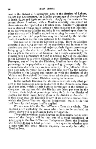 246 INDIA DIVIDED
cent in the district of Gujranwala; and in the districts of Lahore,
Sialkot and Sheikhupura, the Muslim percentage of the population
is 60.62, 62,09 and 63.62 respectively. Applying the tests as dis-
cussed above, Amritsar, with a Muslim minority, can under no
circumstances be regarded as a Muslim zone. Similarly Gurdaspur
can be claimed with as much justice by Muslims as by non-Muslims.
If an overwhelming Muslim majority is not insisted upon then the
other districts with Muslim majorities varying between 60 and 70
per cent of the total population may be claimed by the Muslim
State, if numbers are the only criterion to be considered.
The position of Jullundar Division is clear. Here the Muslims
constitute only 34.53 per cent of the population and in none of its
districts are they in a numerical majority, their highest percentage
being 45.23 in the district of Jullundar, and the lowest being as
low as 4.81 in the district of Kangra. As a single community the
Hindus have a percentage of 35.87 as against 34.53 of the Muslims
in the Division as a whole, though in two districts, Jullundar and
Ferozpur, out of five in the Division, Muslims have the largest
percentage in the population, viz. 45.23 and 45.07 respectively. But
even in these districts they are in a minority. The Jullundar Divi-
sion does not, therefore, satisfy the test laid down by the Lahore
Resolution of the League and cannot go with the districts of the
Multan and Rawalpindi Divisions from which they are also cut off
by districts of the Lahore Division coming in between.
In the Ambala Division the Muslims constitute only 28.07 Per
cent of the population and in no district of the Division more than
33.56 per cent, which is their highest percentage in the district of
Gurgaon. As against this the Hindus are 66.01 per cent in the
Division, their highest percentage being 81.61 in the district of
Rohtak and their lowest being 48.40 in the district of Ambala. It
is thus clear that this Division or any of its districts cannot come
within the North-Western Muslim Independent State, if. the test
laid clown by the League itself is applied.
We can now take the North-Western Zone as a whole. The
position after excluding the areas which have to be excluded as
shown above will be as given in Table xiv opposite.
The position without excluding the predominantly non-Muslim
areas of the Punjab will be that out of a total population of
3,64,93,525 in the North-Western Independent State, the Muslims
will be ,2,26,53,294 or 62.07 per cent. It is a question whether such
a zone with this small Muslim majority can really be called a
Muslim Zone.
 