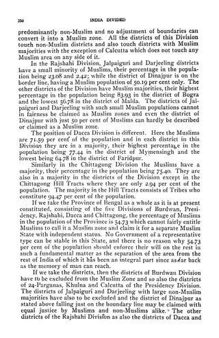 250 INDIA DIVIDED
predominantly non-Muslim and no adjustment of
boundaries^
can
convert it into a Muslim zone. All the districts of this Division
touch non-Muslim districts and also touch districts with Muslim
majorities with the exception of Calcutta which does not touch any
Muslim area on any side of it.
In the Rajshahi Division, Jalpaiguri and Darjeeling districts
have a small minority of Muslims, their percentage in the popula-
tion being 23.08 and 2.42; while the district of Dinajpur is on the
border line, having a Muslim population of 50.19 per cent only. The
other districts of the Division have Muslim majorities, their highest
percentage in the population being 83.93 in the district of Bogra
and the lowest 56.78 in the district of Malda. The districts of Jal-
paiguri and Darjeeling with such small Muslim populations cannot
in fairness be claimed as Muslim zones and even the district of
Dinajpur with just 50 per cent of Muslims can hardly be described
or claimed as a Muslim zone.
The position of Dacca Division is different. Here the Muslims
are 71.59 per cent' of the population and in each district in this
Division they are in a majority, their highest percentage in the
population being 77.44 in the district of Mymensingh and the
lowest being 64.78 in the district of Faridpur.
Similarly in the Chittagong Division the Muslims have a
majority, their percentage in the population being 75.40, They are
also in a majority in the districts of the Division except in the
Chittagong Hill Tracts where they are only 2.94 per cent of the
population. The majority in the Hill Tracts consists of Tribes who
constitute 94.47 per cent of the population.
If we take the Province of Bengal as a whole as it is at present
constituted, consisting of the five Divisions of Burdwan, Presi-
dency, Rajshahi, Dacca and Chittagong, the percentage of Muslims
in the population of the Province is 54.73 which cannot fairly entitle
Muslims to call it a Muslim zone and claim it for a separate Muslim
Slate with independent status. No Government of a representative
type can be stable in this Slate, and there is no reason why 54.73
per cent of the population should enforce their will on the rest in
such a fundamental matter as the separation of the area from the
rest of India of which it has been an integral part since as/ar back
as the memory of man can reach.
If we take the districts, then the districts of Burdwan Division
have tb be excluded from the Muslim Zone and so also the districts
of 24-Parganas, Khulna and Calcutta of the Presidency Division.
The districts of Jalpaiguri and Darjeeling with large non-Muslim
majorities have also to be excluded and the district of Dinajpur as
stated above falling just on the boundary line may be claimed with
equal justice by Muslims and non-Muslims alike. The other
districts of the Rajshahi Divisfon as also the districts of Dacca and
 