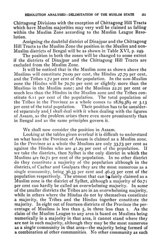 KESOLUTION ANALYSED-DELIMITATION OF THE MUSLIM STATE 251
Chittagong Divisions with the exception of Chittagong Hill Tracts
which have Muslim majorities may very well be claimed as falling
within the Muslim Zone according to the Muslim League Reso-
lution.
Assigning the doubtful district of Dinajpur and the Chittagong
Hill Tracts to the Muslim Zone the position in the Muslim and non-
Muslim districts of Bengal will be as shown in Table XVI, p. 249.
The position in both the zones will be changed to some extent
if the districts of Dinajpur and the Chittagong Hill Tracts are
excluded from the Muslim Zone.
It will be noticed that in the Muslim zone as shown above the
Muslims will constitute 70.09 per cent, the Hindus 27.79 Per cent,
and the Tribes 1.72 per cent of the population. In the non-Muslim
zone the Hindus will be 70.70 per cent or slightly, more than the
Muslims in the Muslim zone; and the Muslims 22.21 per cent or
much less than the Hindus in the Muslim zone and the Tribes con-
stitute 6. 1 1
per cent of the population. The total population of
the Tribes in the Province as a whole comes to 18,89,389 or 3.13
per cent of the total population. Their position has to be consider-
ed separately and^I shall deal with it when dealing with the figures
of Assam, as the problem arises there even more prominently than
in Bengal and as the same principles govern it.
We shall now consider the position in Assam.
Looking at the tables given overleaf it is difficult to understand
on what basis the Province of Assam is claimed as a Muslim zone.
In the Province as
1
a whole the Muslims are only 33.73 per cent as
against the Hindus who are 41.29 per cent of the population. If
we take the districts, then Sylhet is the only district in which the
Muslims are 60.71 per cent of the population. In no other district
do they constitute a majority of the population although in the
districts, of Cachar and Goalpara they are the most numerous as a
single community, being 36.33 per cent and 46.23 per cent of the
population respectively. The utmost that can b^ fairly claimed as a
Muslim zone is the district of Sylhet, although a majority of 60.71
per cent can hardly be called an overwhelming majority. In some
of the smaller districts the Tribes are in an overwhelming majority,
while in others where the Hindus do not by themselves constitute
a majority, the Tribes and the Hindus together constitute the
majority. In eight out of fourteen districts of the Province the per-
centage of Muslims is less than 5, in three less than I. As the
claim of the Muslim League to any area is based on Muslims being
numerically in a majority in that area, it cannot stand where they
are not in such majority, although they may be the most numerous
as a single' community in that area the majority being formed of
a combination of other communities. No other community as such
 