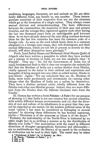 2 INDIA DIVIDED
traditions, languages, literature, art and outlook on life are abso*
lutely different from, nay hostile to, one another. These hetero-
geneoits essentials of their respective lives are not the elements
which go to the formation of a single nation. They always create
mutual distrust and misunderstanding. The basic differences
between the communities, the memories of their past and present
rivalries, and the wrongs they registered against each other during
the last one thousand years form an unbridgeable gulf between
them. s we have already observed the only thing common between
them for {he last few centuries has been the common yoke of a
foreign rule. AS soon as the cord which binds them in a common
allegiance to a foreign state snaps, they will disintegrate and their
mutual differences, which are not felt at present as acutely as they
should, wil!t show themselves more glaringly/
3
Profs. Syed Zafrul Hasan and Mohamad Afzal Husain Qadri of
Aligarh who have written a pamphlet in which they have worked
out a scheme of division of India are not less emphatic than
'
A
Punjabi'. They say :
'
Its [of the Government of India Act of
1935] fundamental fault is that it does not recognize the undeniable
fact that the Muslims of India are a nation distinct from Hindus,
vitally opposed to the latter in their outlook and aspirations and
incapable of being merged into any other so-called nation, Hindu or
non-Hindu/ Again:
*
We are convinced that we, thj Muslims of
India, must insist persistently and strenuously on among other
things that the Muslims of India are a nation by themselves.
They have a distinct national entity wholly different from the
Hindus and other non-Muslim groups. Indeed, they are more diffe-
rent from the Hindus than the Sudeten Germans were from the
Czechs.'
El. Ilamza has written a book Pakistan A Nation for tne purpose
of showing (i) that India is not one country but several countries,
with widely different human environments, and (2) that the diver-
sity of race and culture of its inhabitants is so great that they can-
not be regarded as one nation (in the modern political sense of the
word '
nation') but must be considered as belonging to several
nations.
4
In showing these differences he has become rapturous,
idyllic
'
Hinduism is of the monsoon as Islam is of the desert.
' 5
'
Probably the individuality of the North-West is indicated by no
other single fact in so striking a manner as by the distribution of
tfamelst over India.'
6 '
Our associations with the camel in different
directions of thought geographical, historical and philosophic
are so multitudinous that the history of an epoch in the evolution
of civilization can be read in their light. The camel may be taken
3. "Confederacy of India", by 'A Punjabi', pp. 150-t
4. El. Hamza: "Pakistan-A Nation ", p. 7..
5. ibid., p. 45.
6. ibid., p. 70.
 