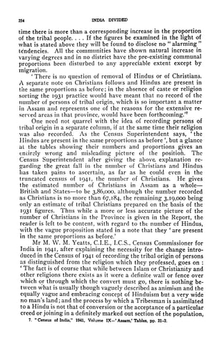 254 INDIA DIVIDED
time there is more than a corresponding increase in the proportion
of the tribal people. ... If the figures be examined in the light of
what is stated above they will be found to disclose no
"
alarming
"
tendencies. All the communities have shown natural increase in
varying degrees and in no district have the pre-existing communal
proportions been disturbed to any appreciable extent except by
migration.
1
There is no question of removal of Hindus or of Christians.
A separate note on Christians follows and Hindus are present in
the same proportions as before; in the absence of caste or religion
sorting the 1931 practice would have meant that no record of the
number of persons of tribal origin, which is so important a matter
in Assam and represents one of the reasons for the extensive re-
served areas in that province, would have been forthcoming.'
7
One need not quarrel with the idea of recording persons of
tribal origin in a separate column, if at the same time their religion
was also recorded. As the Census Superintendent says,
'
the
Hindus are present in the same proportions as before ', but a glance
at the tables showing their numbers and proportions gives an
entirely wrong and misleading picture of the position. The
Census Superintendent after giving the above, explanation re-
garding the great fall in the number of Christians and Hindus
has taken pains to ascertain, as far as he could even in the
truncated census of 1941, the number of Christians. He gives
the estimated number of Christians in Assam as a whole
British and States to be 3,86,000, although the number recorded
as Christians is no more than 67,184, the remaining 3,19,000 being
only an estimate of tribal Christians prepared on the basis of the
1931 figures. Thus while a more or less accurate picture of the
number of Christians in the Province is given in the Report, the
reader is left to be content, with regard to the number of Hindus,
with the vague proposition stated in a note that they
'
are present
in the same proportions as before/
^Mr M. W. M. Yeatts, C.I.E., I.C.S., Census Commissioner for
India in 1941, after explaining the necessity for the change intro-
duced in the Census of 1941 of recording the tribal origin of persons
as distinguished from the religion which they professed, goes on :
'
The fact is of course that while between Islam or Christianity and
other religions there exists as it wr
ere a definite wall or fence over
which or through which the convert must go, there is nothing be-
tween what is usually though vaguely described as animism and the
equally vague and embracing concept of Hinduism but a very wide
no man's land; and the process by which a Tribesman is assimilated
to a Hindu is not that of conversion or the acceptance of a particular
creed or joining in a definitely marked out section of the population,
7.
"
Census of India," 1941, Volume I?C-' Assam,' Tables, pp. 21-2.
 