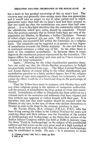RESOLUTION ANALYSED-DELIMITATION OF THE MUSLIM STATE 255
but a more or less gradual traversing of this no man's land. The
traverse may and generally does occupy more than one generation
and it would take an expert to say at what period and in which
generation more than half the no man's land had been crossed so
that one could say that the assimilation was more than half com-
pleted It is in this light therefore that the community tables and
the subsidiaries which give ratios should be examined. Viewed
thus, the position emerges that in British India 64^ per cent of the
population are Hindus, 27 Muslims, i Indian Christians. Persons
of tribal origin represent 5^2 per cent. Of this 5^2 per cent ap-
proximately one-twentieth fall within the Christians on a religion
basis. The remainder can be regarded as in greater or less degree
of assimilation towards the Hindu majority. At one end there is
in continued existence a tribal way of life. At the other there is
more or less complete assimilation. In between there is every
degree in the continuous process represented by the transition. The
degree differs for each province and state and as I have stressed is
a matter for local estimation/
8
Again :
'
Allowing for the tribal classification question there-
fore one could say that the Hindu-Muslim proportions in 'Bengal
are practically unaltered from 1931 . . .The Bihar, Central Provinces
and Assam figures of course bring* in the tribal classification and
assimilation question in a fairly marked degree, but if the religion
allocations of 1931 were repeated as a basis for community classifi-
cation the effect would be of a fractional drop in the percentage of
Hindus/9
That the Tribes have more in common with Hindus than with
any other religious group is the opinion of competent authorities,
and the process of assimilation has been going on from time imme-
morial. Assimilation of tribes to Hinduism has been achieved on a
colossal scale in the centuries and millennia that have elapsed and
that without any apparent or violent breach with their past. It is
therefore only just that their number should be counted with the
Hindus, at any rate, in the case of those who declare themselves as
Hindus as used to be done in the censuses previous to 1941.
Mr^Verrier Elwin, M.A. (Oxon),.F.R.A.L, F.N.I., who has
been living among the tribes in the Central Province for years and
studying them and their culture, was the President of the section
of Anthropology and Archaeology at the thirty-first session of the
Indian Science Congress which was held at Delhi in January 1944.
He chose Truth in Anthropology' as the subject of his presidential
address and laid stress on the very great need of a high standard of
truth in all our field work in order that the science of Anthropology
may be established in India. He says :
*
It is necessary to stress
8.
"
Census of India," 1941, Vol. I~< India/ pp. 28-9.
9. ibid., p. 30.
 