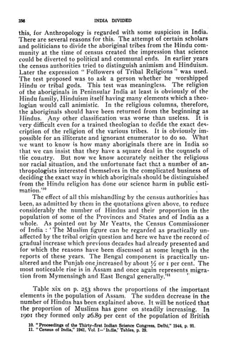 256 INDIA DIVIDED
this, for Anthropology is regarded with some suspicion in India.
There are several reasons for this. The attempt of certain scholars
and politicians to divide the aboriginal tribes from the Hindu com-
munity at the time of census created the impression that science
could be diverted to political and communal ends. In earlier years
the census authorities tried to distinguish animism and Hinduism.
Later the expression
"
Followers of Tribal Religions
"
was used.
The test proposed was to ask a person whether he worshipped
Hindu or tribal gods. This test was meaningless. The religion
of the aboriginals in Peninsular India at least is obviously of the
Hindu family, Hinduism itself having many elements which a theo-
logian would call animistic. In the religious columns, therefore,
the aboriginals should have been returned from the beginning as
Hindus. Any other classification was worse than useless. It is
very difficult even for a trained theologian to decide the exact des-
cription of the religion of the various tribes. It is obviously im-
possible for an illiterate and ignorant enumerator to do so. What
we want to know is how many aboriginals there are in India so
that we can insist that they have a square deal in the counsels of
tlie country. But now we know accurately neither the religious
nor racial situation, and the unfortunate fact that a number of an-
thropologists interested themselves in the complicated business of
deciding the exact way in which aboriginals should be distinguished
from the Hindu religion has done our science harm in public esti-
mation."
The effect of all this mishandling by the census authorities has
been, as admitted by them in the quotations given above, to reduce
considerably the number of Hindus and their proportion in the
population of some of the Provinces and States and of India as a
whole. As pointed out by Mr Yeatts, the Census Commissioner
of India :
'
The Muslim figure can be regarded as practically un-
affected by the tribal origin question and here we have the record of
gradual
increase which previous decades had already presented and
for which the reasons have been discussed at some length in the
reports of these years. The Bengal component is practically un-
altered and the Punjab onejincreased by about y2 or i per cent. The
most noticeable rise is in Assam and once again represents migra-
tion from Mymensingh and East Bengal generally.'
11
Table xix on p. 253 shows the proportions of the important
elements in the population of Assam. The sudden decrease in the
number of Hindus has been explained above. It will be noticed that
the proportion of Muslims has gone on steadily increasing. In
1901 they formed only 26.89 per cent of the population of British
10. "Proceedings of the Thirty-first Indian Science Congress, Delhi," 1944, p. 91.
11.
"
Census of India," 1941, Vol. I-' India/ Tables, p, 29.
 