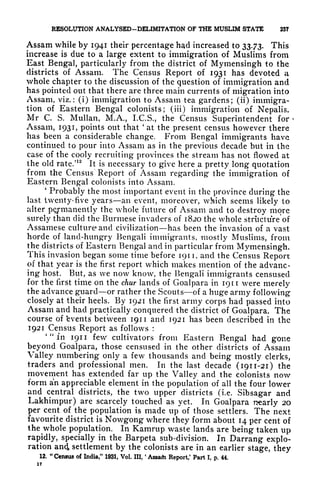 RESOLUTION ANALYSED-DELIMITATION OF THE MUSLIM STATE 257
Assam while by 1941 their percentage had increased to 33.73. This
increase is due to a large extent to immigration of Muslims from
East Bengal, particularly from the district of Mymensingh to the
districts of Assam. The Census Report of 1931 has devoted a
whole chapter to the discussion of the question of immigration and
has pointed out that there are three main currents of migration into
Assam, viz.: (i) immigration to Assam tea gardens; (ii) immigra-
tion of Eastern Bengal colonists; (iii) immigration of Nepalis.
Mr C. S. Mullan, M.A., I.C.S., the Census Superintendent for <
Assam, 1931, points out that 'at the present census however there
has been a considerable change. From Bengal immigrants have
continued to pour into Assam as in the previous decade but in the
case of the cooly recruiting provinces the stream has not flowed at
the old rate/
12
It is necessary to give here a pretty long quotation
from the Census Report of Assam regarding the immigration of
Eastern Bengal colonists into Assam.
'
Probably the most important event in the province during the
last twenty- five years an event, moreover, which seems likely to
alter permanently the whole future of Assam and to destroy more
surely than did the Burmese invaders of 1820 the whole struct ure'of
Assamese culture and civilization has been the invasion of a vast
horde of land-hungry Bengali immigrants, mostly Muslims, from
the districts of Eastern Bengal and in particular from Mymensingh.
This invasion began some time before 1911, and the Census Report
of that year is the first report which makes mention of the advanc-
ing host. But, as we now know, the Bengali immigrants censused
for the first time on the chur lands of Goalpara in 1911 were merely
the advance guard or rather the Scouts of a huge army following
closely at their heels. By 1921 the first army corps had passed into
Assam and had practically conquered the district of Goalpara. The
course of 'events between 1911 and 1921 has been described in the
1921 Census Report as follows :
'"in 1911 few cultivators from Eastern Bengal had gone
beyond Goalpara, those censused in the other districts of Assam
Valley numbering only a few thousands and being mostly clerks,
traders and professional men. In the last decade (1911-21) the
movement has extended far up the Valley and the colonists now
form an appreciable element in the population of all the four lower
and central districts, the two upper districts (i.e. Sibsagar and
Lakhimpur) are scarcely touched as yet. In Goalpara nearly 20
per cent of the population is made up of those settlers. The next
favourite district is Nowgong where they form about 14 per cent of
the whole population. In Kamrup waste lands are being taken up
rapidly, specially in the Barpeta sub-division. In Darrang explo-
ration an4 settlement by the colonists are in an earlier stage, they
12. "Census of India," 1931, Vol. Ill,
'
Assafh Report,' Part I, p. 44.
17
 