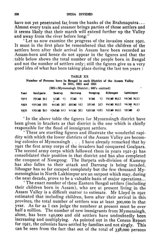 258 INDIA DIVIDED
have not yet penetrated far. from the banks of the Brahmaputra. . .
Almost every train and steamer brings parties of those settlers and
it seems likely that their march will extend further up the Valley
and away from the river before long/'
'
Let us now examine the progress of the invasion since 1921.
It must in the first place be remembered that the children of the
settlers born after their arrival in Assam have been recorded as
Assam-born and hence do not appear in the figures and that the
, table below shows the total number of the people born in Bengal
and not the number of settlers only; still the figures give us a very
good idea of what has been taking place during the last ten years :
TABLE xx
Number of Persons born in Bengal in each District of the Assam Valley
in 1911, 1921 and 1931
(MS=Mymensingh District ; OOO's omitted)
J
Yar Goalpara Kamrup Darrang Nowgong Sibflagar Lakhinpur
1911 77(MS 3*0 *f(MS 1) 7(MS 1) *(MS 1) 1*f(MS Mil) 1t(MS Nil)
.
1921 15KMS 78) <f<*(MS 30) 20(MS 12) 58(MS 52) 1MMS Nil) 1MMS Nil)
1931 170CMS 80) 13<f(MS 91) VI (MS 30) 120(MS 108) 12(MS Nil) 19(MS 2)
'
In the above table the figures for Mymensingh district have
been given in brackets as that district is the one which is chiefly
responsible for the flood of immigrant settlers.
'
These are startling figures and illustrate the wonderful rapi-
dity with which the lower districts of the Assam Valley are becom-
ing colonies of Mymensingh ... I have already remarked that by
1921 the first army corps of the invaders had conquered Goalpara.
The second army corps which followed them in years 1921-31 has
consolidated their position in that district and has also completed
the conquest of Nowgong. The Barpeta sub-division of Kamrup
has also fallen to their attack and Darrang is being invaded,
Sibsagar has so far escaped completely but the few thousand My-
mensinghias in North Lakhimpur are an outpost which may, during
the next decade, prove to be a valuable basis of major operations....
'
The exact number of these Eastern Bengal settlers (including
their children born in Assam), who are at present living in the
Assam Valley is a difficult matter to estimate. Mr Lloyd in 1921
estimated that including children, born after their arrival in this
province, the total number of settlers was at least 300,000 in that
year. As far as I can judge the numbeer at present must be over
half a million. The number of new immigrants from Mymensingh,
alone, has been 140,000 and old settlers have undoubtedly been
increasing and multiplying. As pointed out in the Census Report
for 1921, the colonists have settled by families and not singly. This
can be seen from the fact that out of the total of 338,000 persons
 