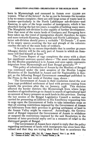 RESOLUTION ANALYSED-DELIMITATION OF THE MUSLIM STATE 259
born in Mymensingh and censused in Assam over 152,000 are
vomen. What of the future? As far as can be foreseen the invasion
is by no means complete ; there are still large areas of waste land in
Assam particularly in the North Lakhimpur sub-division and
Kamrup, in spite of the large number of immigrants, which it has
absorbed during the last ten years, is capable of holding many more.
The Mangladai sub-division is also capable of further development.
Now that most of the waste lands of Goalpara and Nowgong have
been taken up, the trend of immigration should, therefore, be more,
and more towards Kamrup, Mangladai and North Lakhimpur. The
latter sub-division should prove a veritable
"
El-Dorado ", if news
of its empty spaces awaiting the hoe and plough of the colonists
reaches the ears of the main body of trckkers.
'
It is sad but by no means improbable that in another 30 years
Sibsagar district will be the only part of Assam in which an Assa-
mese will find himself at home/18
The Census Report of 1941 completes the story with a short
but significant sentence quoted above
'
The most noticeable rise
[in the Muslim population] is in Assam and once again represents
migration from Mymensingh and East Bengal generally/'
14 *
This policy of colonization of Assam by the Muslims of Bengal
was continued under the joint auspices of the Muslim League
Ministries of Sir Saadullah in Assam and Sir Nazimuddin in Ben-
gal, as the following Bengal Government communique published in
the Press, in the last week of October 1944, shows :
4
The Government of Assam in their resolution dated the 2ist
June 1940 prohibited settlement of land with persons coming from
outside the province after the ist January, 1938. This decision
affected the border districts like Mymensingh from where large
numbers of agriculturists go to Assam in search of agricultural land
on account of heavy pressure on such lands in this province. During
the last session of the Bengal Legislative Council a motion was
carried for presenting anTddress to His Excellency requesting him
to urge upon the Government of India to take immediate steps so
that all existing restrictions imposed by the Government of Assam
orfcultivators from their province in getting settlement of land in
the Assam Valley might be removed. Accordingly, the Govern-
ment of Bengal requested the Government of Assam to withdraw
or suspend the restrictions imposed by the said Resolution in the
interest of inter-provincial amity and as a measure of relief to the
distressed people of Bengal.
'
The Government of Assam have stated in reply that the policy
regarding settlement of lands with immigrants has since been libe-
ralised and that they are trying their level best to accelerate the
13. "Census of India," 1931, Vol. Ill, "Assam Report," Pan I, pp. 49*52.
14.
"
Census of India," 1941, Vol. I-1
India,* Tables, p. 29.
 