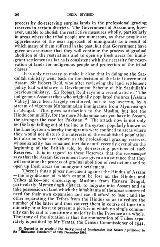 260 INDIA DIVIDED
process by de-reserving surplus lands in the professional grazing
reserves in certain districts. The Government of Assam are, how-
ever, unable to abolish the restrictive measures wholly, particularly
in areas where the tribal people are numerous, as these people are
apprehensive of the near approach of immigrants as a result of
which many of them suffered in the past, but that Government have
given an assurance that they will continue the process of gradual
abolition of the restrictions and to open up fresh areas for immi-
v
grant settlement as far as is consistent with the necessity for reser-
vation of lands for indigenous people and protection of the tribal
classes/
It is only necessary to make it clear that in doing so the Saa-
dullah ministry went back on the decision of the late Governor of
Assam, Sir Robert Reid, who after reviewing the land settlement
policy had withdrawn a Development Scheme of Sir Saadullah's
previous ministry. SiiJRobert Reid gays in a recent article :
'
The
indigenous Assam tribes who originally populated the area [Assam
Valley] have been .largely reinforced, not to say overrun, by a
stream of vigorous Muhammadan immigrants from Mymensingh
in Bengal. This gives satisfaction to the Muslim, but not the
Hindu community, for the more Muhammadans yen have in Assam,
the "stronger the case for Pakistan/ 15
The attack now is not only
on the land
falling
out of the line in the system popularly known as
the Line System whereby immigrants were confined to areas where
they would not disturb the interests of the established population
but also on what are known as the professional grazing reserves,
whose sanctity has remained inviolate until recently ever since the
beginning of the British rule, by de-reserving portions of such
Reserves. It ig in regard to these Reserves that the communique
says that the Assam Government have given an assurance that they
will continue the process of gradual abolition of restrictions and to
open up fresh areas for immigrant settlement.
There is.thus a pincer movement against the Hindus of Assam
the significance of which cannot be lost aa, tke Hindus and
Bribes alike one encouraging Muslims from Eastern Bengal,
particularly ^Mymensingh district, to migrate into Assam and to
take possession of land whicli the inhabitants of the areas concerned
need for their own expansion and can ill-afford to lose ; arid the
other separating the Tribes from the Hindus so as to reduce the
number of the latter and thus convert them in course of time to a
minority or at least to present a picture in which no single commu-
nity can be said to constitute a majority in the Province as a whole.
The irony of the situation is that the enumeration of Tribes sepa-
rately is justified by Mr Yeatts, the Census Commissioner of 1941,
the
' mmgra0n n -lished in
 