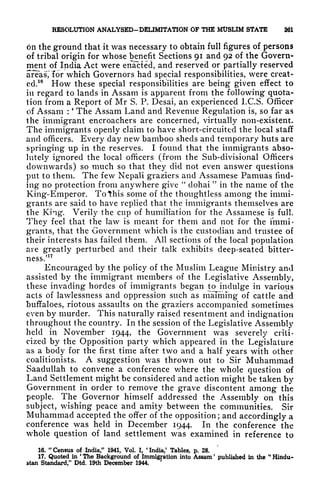 RESOLUTION ANALYSED-DSUMITAttON OF THE MtJSUM STATE 261
on the ground that it was necessary to obtain full figures of persons
of tribal origin for whose benefit Sections 91 and 92 of the Govern-
ment of India Act were enacted, and reserved or partially reserved
areas'^ for which Governors had special responsibilities, were creat-
ed.
16
How these special responsibilities are being given effect to
in regard to lands in Assam is apparent from the following quota-
lion from a Report of Mr S. P. Desai, an experienced l.C.S. Officer
of Assam :
*
The Assam Land and Revenue Regulation is, so far as
the immigrant encroachers are concerned, virtually non-existent.
The immigrants openly claim to have short-circuited the local staff
and officers. Every day new bamboo sheds and temporary huts are
springing up in the reserves. I found that the immigrants abso-
lutely ignored the local officers (from the Sub-divisional Officers
downwards) so much so that they did not even answer questions
put to them. The few Nepali graziers and Assamese Pamuas find-
ing no protection from anywhere give
"
dohai
"
in the name of the
King-Emperor. To this some of the thoughtless among the immi-
grants are said to have replied that the immigrants themselves are
the King. Verily the cup of humiliation for the Assamese is full.
They feel that the law is meant for them and not for the immi-
grants, that the Government which is the custodian and trustee of
their interests has failed them. All sections of the local population
are greatly perturbed and their talk exhibits deep-seated bitter-
ness/
17
Encouraged by the policy of the Muslim League Ministry and
assisted by the immigrant members of the Legislative Assembly,
these invading hordes of immigrants began to indulge in various
acts of lawlessness and oppression such as maiming of cattle and
buffaloes, riotous assaults on the graziers accompanied sometimes
even by murder. This naturally raised resentment and indignation
throughout the country. In the session of the Legislative Assembly
held in November 1944, the Government was severely criti-
cized by the Opposition party which appeared in the Legislature
as a body for the first time after two and a half years with other
coalitionists. A suggestion was thrown out to Sir Muhammad
Saadullah to convene a conference where the whole question of
Land Settlement might be considered and action might be taken by
Government in order to remove the grave discontent among the
people. The Governor himself addressed the Assembly on this
subject, wishing peace and amity betwe'en the communities. Sir
Muhammad accepted the offer of the opposition; and accordingly a
conference was held in December 1944. In the conference the
whole question of land settlement was examined in reference to
16. "Census of India," 1941, Vol. I,
*
India/ Tables, p. 28.
17. Quoted in
'
The Background of Immigration into Assam '
published in the
"
Hindu-
stan Standard," Dtd. 19th December 1944.
'
 
