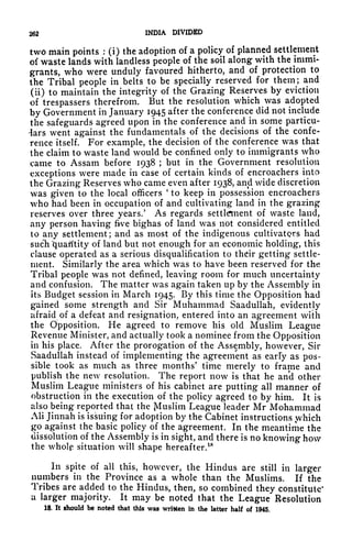 262 INDIA DIVIDED
two main points :
(i) the adoption of a policy of planned settlement
of waste lands with landless people of the soil along with the immi-
grants, who were unduly favoured hitherto, and of protection to
the Tribal people in belts to be specially reserved for them; and
(ii) to maintain the integrity of the Grazing Reserves by eviction
of trespassers therefrom. But the resolution which was adopted
by Government in January 1945 after the conference did not include
the safeguards agreed upon in the conference and in some particu-
lars went against the fundamentals of the decisions of the confe-
rence itself. For example, the decision of the conference was that
the claim to waste land would be confined only to immigrants who
came to Assam before 1938 ;
but in the Government resolution
exceptions were made in case of certain kinds of encroachers into
the Grazing Reserves who came even after 1938, and wide discretion
was given to the local officers
'
to keep in possession encroachers
who had been in occupation of and cultivating land in the grazing
reserves over three years/ As regards settlement of waste land,
any person having frve bighas of land was not considered entitled
to any settlement; and as most of the indigenous cultivators had
such "quantity of land but not enough for an economic holding, this
clause operated as a serious disqualification to their getting settle-
ment. Similarly the area which was to have been reserved for the
Tribal people was not defined, leaving room for much uncertainty
and confusion. The matter was again taken up by the Assembly in
its Budget session in March 1945. By this time the Opposition had
gained some strength and Sir Muhammad Saadullah, evidently
afraid of a defeat and resignation, entered into an agreement with
the Opposition. He agreed to remove his old Muslim League
Revenue Minister, and actually took a nominee from the Opposition
in his place. After the prorogation of the Assembly, however, Sir
Saadullah instead of implementing the agreement as early as pos-
sible took as much as three months' time merely to frame and
publish the new resolution. The report now is that he and other
Muslim League ministers of his cabinet are putting all manner of
obstruction in the execution of the policy agreed to by him. It is
also being reported that the Muslim League leader Mr Mohammad
Ali Jinnah is issuing for adoption by the Cabinet instructions .which
go against the basic policy of the agreement. In the meantime the
dissolution of the Assembly is in sight, and there is no knowing how
the whole situation will shape hereafter.
18
In spite of all this, however, the Hindus are still in larger
numbers in the Province as a whole than the Muslims. If the
Tribes are added to the Hindus, then, so combined they constitute'
a larger majority. It may be noted that the League Resolution
18. It should be noted that this was written in the latter half of 1945.
 