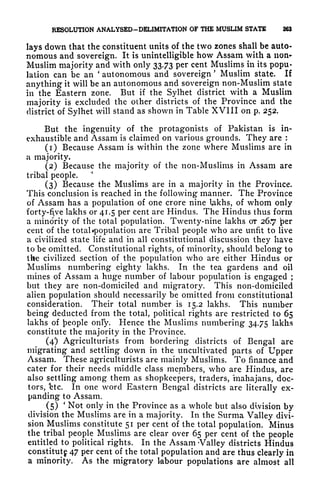 RESOLUTION ANALYSED-DELIMITATION OF THE MUSLIM STATE 263
lays down that the constituent units of the two zones shall be auto-
nomous and sovereign. It is unintelligible how Assam with a non*
Muslim majority and with only 33.73 per cent Muslims in its popu-
lation can be an
'
autonomous and sovereign
'
Muslim state. If
anything it will be an autonomous and sovereign non-Muslim state
in the Eastern zone. But if the Sylhet district with a Muslim
majority is excluded the other districts of the Province and the
district of Sylhet will stand as shown in Table XVIII on p. 252.
But the ingenuity of the protagonists of Pakistan is in-
exhaustible and Assam is claimed on various grounds. They are :
(1) Because Assam is within the zone where Muslims are in
a majority.
(2) Because the majority of the non-Muslims in Assam are
tribal people.
*
(3) Because the Muslims are in a majority in the Province.
This conclusion is reached in the following manner. The Province
of Assam has a population of one crore nine Ukhs, of whom only
forty-five lakhs or 41.5 per cent are Hindus. The Hindus thus form
a minority of the total population. Twenty-nine lakhs ot 26.7 'per
cent of the total population are Tribal people who are unfit to live
a civilized state life and in all constitutional discussion they have
to be omitted. Constitutional rights, of minority, should belong to
the civilized section of the population who are either Hindus or
Muslims numbering eighty lakhs. In the tea gardens and oil
mines of Assam a huge number of labour population is engaged ;
but they are non-domiciled and migratory. This non-domiciled
alien population should necessarily be omitted from constitutional
consideration. Their total number is 15.2 lakhs. This number
being deducted from the total, political rights are restricted to 65
lakhs of people only. Hence the Muslims numbering 34.75 lakhs
constitute the majority in the Province.
(4) Agriculturists from bordering districts of Bengal are
migrating and settling down in the uncultivated parts of Upper
Assam. These agriculturists are mainly Muslims. To finance and
cater for their needs middle class members, who are Hindus, are
also settling among them as shopkeepers, traders, mahajans, doc-
tors, 'etc. In one word Eastern Bengal districts are literally ex-
panding to Assam.
(5)
'
Not only in the Province as a whole but also division by
division the Muslims are in a majority. In the Surma Valley divi-
sion Muslims constitute 51 per cent of the total population. Minus
the tribal people Muslims are clear over 65 per cent of the people
entitled to political rights. In the Assam -Valley districts Hindus
constitutg 47 per cent of the total population and are thus clearly in
a minority. As the migratory labour populations are almost all
 
