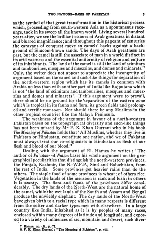 TWO NATIONS-BASIS OF PAKISTAN 3
as the symbol of that great transformation in the historical process
which, proceeding from south-western Asia as a spontaneous race*
urge, took in its sweep all the known world. Living several hundred
years after, we see the brilliant colours of Arab greatness in distant
and blurred magnificence; and throughout this pageant of centuries
the caravans of conquest move on camels' backs against a back-
ground of Simoom-blown sands. The days of Arab greatness are
past, but the camel is still the associate of man in a world distinct in
its arid vastness and the essential uniformity of religion and culture
of its inhabitants. The land of the camel is still the land of scimitars
and tambourines, mosques and muezzins, and domes and minarets/
7
Only, the writer does not appear to appreciate the incongruity of
argument based on the camel and such-like things for separation of
the north-western region which has its camels in common with
Arabia no less than with another part of India like Rajputana which
is not
'
the land of scimitars and tambourines, mosques and muez-
zins and domes and minarets '. If this argument were to prevail,
there should be no ground for the 'separsftion of the eastern zone
which is tropical in its fauna and flora, its green fields and prolong-
ed and terrific monsoon. Nor should there be any Muslims in the
other tropical countries like the Malaya Peninsula.
The weakness of the argument in favour of a north-western
Pakistan based on the topographical diversity and such-like things
has not been missed by Mr F. K. Khan Durrani who in his bbok
The Meaning of Pakistan holds that
'
All Muslims, whether they live in
Pakistan or Hindustan, constitute one nation, and we of Pakistan
must always treat our co-religionists in Hindustan as flesh of our
flesh and blood of our blood/
8
Dealing with the argument of El. Hamza he writes :
'
The
author of Pakistan- -A Nation bases his whole argument on the geo-
graphical peculiarities that distinguish the north-western provinces,
the Punjab, Kashmir, the N.-W.F.P., Sind and Baluchistan, from
the rest of India. Some provinces get heavier rains than do the
others. The staple food of some provinces is wheat ;
of others rice.
Vegetation in the lands of the monsoon is rank and lush ;
in others
it is scanty. The flora and fauna of the provinces differ consi-
derably. The dry lands of the ^orth-West are the natural home of
the camel, while the wet lands of the South and Assam and Bengal
produce the unwieldy elephant. The dry lands of the North-Wejt
have given birth to a racial type which in many respects is different
from the softer and darker types met with elsewhere. In a large
country like India, inhabited as it is by peoples of many races,
enclosed within many degrees of latitude and longitude, and expos-
ed to a variety of influences of sea, mountain and desert, such diver-
7, Hamza, op. tit, p. '72.
a F. K. Khan Durrani; "The Meaning of PUdstan", p. viii.
 
