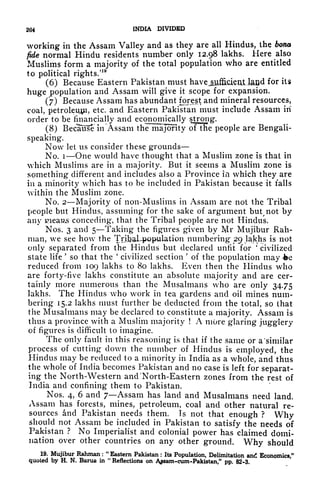 264 INDIA DIVIDED
working in the Assam Valley and as they are all Hindus, the bona
fide normal Hindu residents number only 12.98 lakhs. Here also
Muslims form a majority of the total population who are entitled
to political rights/
19
(6) Because Eastern Pakistan must havejjyiflickatJad for its
huge population and Assam will give it scope for expansion.
(7) Because Assam has abundant forest and mineral resources,
coal, petroleum, etc. and Eastern Pakistan must include Assam in
order to be financially and economically strong.
(8) BecaTirse in Assam the majority ofTHe people are Bengali-
speaking.
Now let us consider these grounds
No. i One would have thought that a Muslim zone is that in
which Muslims are in a majority. But it seems a Muslim zone is
something different and includes also a Province hi which they are
in a minority which has to be included in Pakistan because it falls
within the Muslim zone.
No. 2 Majority of non-Muslims in Assam are not the Tribal
people but Hindus, assuming for the sake of argument buMiot by
any meaus conceding, that the Tribal people are not Hindus.
Nos. 3 and 5 Taking the figures given by Mr Mujibur Rah-
man, we see how the Tribal-population numbering' 29 Jakhs is not
only separated from the Hindus but declared unfit for
*
civilized
state life
'
so that the
'
civilized section
'
of the population may fee
reduced from 109 lakhs to 80 lakhs. Even then the Hindus who
are forty-five lakhs constitute an absolute majority and are cer-
tainly more numerous than the Mttsalmans who are only 34.75
lakhs. The Hindus who work in tea gardens and oil mines num-
bering 15.2 lakhs must further be deducted from the total, so that
the Musalmans may be declared to constitute a majority. Assam is
thus a province with a Muslim majority ! A more glaring jugglery
of figures is difficult to imagine.
The only fault in this reasoning is that if the same or a 'similar
process of cutting down the number of Hindus is employed, the
Hindus may be reduced to a minority in India as a whole, and thus
the whole of India becomes Pakistan and no case is left for separat-
ing the North-Western and 'North-Eastern zones from the rest of
India and confining them to Pakistan.
Nos. 4, 6 and 7 Assam has land and Musalmans need land.
Assam has forests, mines, petroleum, coal and other natural re-
sources and Pakistan needs them. Is not that enough ? Why
should not Assam be included in Pakistan to satisfy the needs of
Pakistan ? No Imperialist and colonial power has claimed domi-
nation over other countries on any other ground. Why should
19. Mujibur Rahman :
"
Eastern Pakistan : Its Population, Delimitation and Economics,"
quoted by H. N. Barua in
"
Reflections on A^sam-cum-Pakistan," pp. 82-3.
 