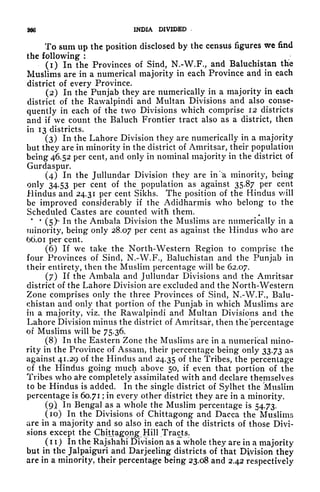 366 INDIA DIVIDED
To sum up the position disclosed by the census figures we find
the following :
(1) In the Provinces of Sind, N.-W.F., and Baluchistan the
Muslims are in a numerical majority in each Province and in each
district of every Province.
(2) In the Punjab they are numerically in a majority in each
district of the Rawalpindi and Multan Divisions and also conse-
quently in each of the two Divisions which comprise 12 districts
and if we count the Baluch Frontier tract also as a district, then
in 13 districts.
(3) In the Lahore Division they are numerically in a majority
but they are in minority in the district of Amritsar, their population
being 46.52 per cent, and only in nominal majority in the district of
Gurdaspur.
(4) In the Jullundar Division they are in ''a minority, being
only 34.53 per cent of the population as against 35.87 per cent
Hindus and 24.31 per cent Sikhs. The position of the Hindus v/ill
be improved considerably if the Adidharmis who belong to the
Scheduled Castes are counted with them.
* *
(5)* In the Ambala Division the Muslims are numerically in a
minority, being only 28.07 per cent as against tfee Hindus who are
OO.oi per cent.
(6) If we take the North-Western Region to comprise the
four Provinces of Sind, N.-W.F., Baluchistan and the Punjab in
their entirety, then the Muslim percentage will be 62.07.
(7) If the Ambala and Jullundar Divisions and the Amritsar
district of the Lahore Division are excluded and the North-Western
Zone comprises only the three Provinces of Sind, N.-W.F., Balu-
chistan and only that portion of the Punjab in which Muslims are
in a majority, viz. the Rawalpindi and Multan Divisions and the
Lahore Division minus the district of Amritsar, then the 'percentage
of Muslims will be 75.36.
(8) In the Eastern Zone the Muslims are in a numerical mino-
rity in the Province of Assam, their percentage being only 33.73 as
against 41.29 of the Hindus and 24.35 f the Tribes, the percentage
of the Hindus going much above 50, if even that portion of the
Tribes who ai*e completely assimilated with and declare themselves
to be Hindus is added. In the single district of Sylhet the 'Muslim
percentage is 60.71 ;
in every other district they are in a minority.
(9) In Bengal as a whole the Muslim percentage is 54.73.
(10) In the Divisions of Chittagong and Dacca the Muslims
are in a majority and so also in each of the districts of those Divi-
sions except the Chittagong Hill Tracts^
( 1 1 ) In the Rajshahi Division as a whole they are in a majority
but in the Jalpaiguri and Darjeeling districts of that Division they
are in a minority, their percentage being 23.08 and 2.42 respectively
 