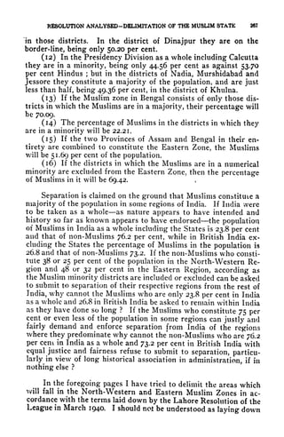 RESOLUTION ANALYSED-DEL1MITATION OF THE MUSLIM STATE 267
in those districts. In the district of Dinajpur they are on the
border-line, being only 50.20 per cent.
(12) In the Presidency Division as a whole including Calcutta
they are in a minority, being only 44.56 per cent as against 53.70
per cent Hindus ;
but in the districts of Nadia, Murshidabad and
Jcssore they constitute a majority of the population, and are just
less than half, being 49.36 per cent, in the district of Khulna.
(13) If the Muslim zone in Bengal consists of only those dis-
tricts in which the Muslims are in a majority, their percentage will
be 70.09.
(14) The percentage of Muslims in the districts in which they
are in a minority will be 22.21.
(15) If the two Provinces of Assam and Bengal in their en-
tirety are combined to constitute the Eastern Zone, the Muslims
will be 51.69 per cent of the population.
(16) If the districts in which the Muslims are in a numerical
minority are excluded from the Eastern Zone, then the percentage
of Muslims in it will be 69.42.
Separation is claimed on the ground that Muslims constitute a
majority of the population in some regions of India. If India were
to be taken as a whole as nature appears to have intended and
history so far as known appears to have endorsed the population
of Muslims in India as a whole including the States is 23.8 per cent
and that of non-Muslims 76.2 per cent, while in British India ex-
cluding the States the percentage of Muslims in the population is
26.8 and that of non-Muslims 73.2. If the non-Muslims who consti-
tute 38 or 25 per cent of the population in the North-Western Re-
gion and 48 or 32 per cent in the Eastern Region, according as
the Muslim minority districts are included or excluded can be asked
lo submit to separation of their respective regions from the rest of
India, why cannot the Muslims who are only 23.8 per cent in India
as a whole and 26.8 in British India be asked to remain within India
as they have clone so long ? If the Muslims who constitute 75 per
cent or even less of the population in some regions can justly and
fairly demand and enforce separation from India of the regions
where they predominate why cannot the* non-Muslims who are 76.2
per cem in India as a whole and 73.2 per cent in British India with
equal justice and fairness refuse to submit to separation, particu-
larly^
in view of long historical association in administration, if in
nothing else ?
In the foregoing pages I have tried to delimit the areas which
will fall in the North-Western and Eastern Muslim Zones in ac-
cordance with the terms laid down by the Lahore Resolution of the
League in March 1940. I should not be understood as laying down
 