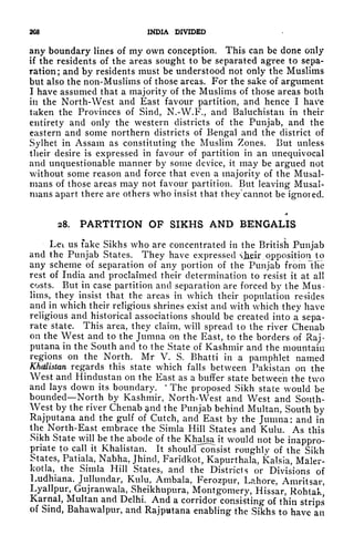 208 INDIA DIVIDED
any boundary lines of my own conception. This can be done only
if the residents of the areas sought to be separated agree to sepa-
ration; and by residents must be understood not only the Muslims
but also the non-Muslims of those areas. For the sake of argument
I have assumed that a majority of the Muslims of those areas both
in the North-West and East favour partition, and hence I have
taken the Provinces of Sind, N.-W.F., and Baluchistan in their
entirety and only the western districts of the Punjab, and the
eastern and some northern districts of Bengal and the district of
Sylhet in Assam as constituting the Muslim Zones. But unless
their desire is expressed in favour of partition in an unequivocal
and unquestionable manner by some device, it may be argued not
without some reason and force that even a majority of the Musal-
rnans of those areas may not favour partition. But leaving Musal-
nians apart there are others who insist that they cannot be ignored.
28. PARTITION OF SIKHS AND BENGALIS
Let us fake Sikhs who are concentrated in the British Punjab
and the Punjab States. They have expressed hsir opposition to
any scheme of separation of any portion of the Punjab fromlhc
rest of India and proclaimed their determination to resist it at all
costs. But in case partition and separation are forced by the Mus-
lims, they insist that the areas in which their population resides
and in which their religious shrines exist and with which they have
religious and historical associations should be created into a sepa-
rate state. This area, they claim, will spread to the river Chenab
on the West and to the Jumna on the East, to the borders of Raj-
putana in the South and to the State of Kashmir and the mountain
regions on the North. Mr V. S. Bhatti in a pamphlet named
Khdlistan regards this state which falls between Pakistan on the
West and Hindustan on the East as a buffer state between the two
and lays down its boundary.
4
The proposed Sikh state would be
bounded North by Kashmir, North-West and West and Sonth-
West by the river Chenab ^nd the Punjab behind Multan, South by
Rajputana and the gulf of Cutch, and East by the Jumna: and in
the North-East embrace the Simla Hill States and Kulu. As this
Sikh State will be the abode of the Khalsa it would not be inappro-
priate to call it Khalistan. It shoul<Tconsist roughlv of the Sikh
States, Patiala, Nabha, Jhincl, Faridkot, Kapurthala, Kalsia, Maler-
kotla, the Simla Hill States, and the Districls or Divisions of
Ludhiana, Jullunclar, Kulu, Ambala, Ferozpur, Lahore, Amritsar,
Lyallpur, Gujranwala, Sheikhupura, Montgomery, Hissar, Rohtak,
Karnal, Multan and Delhi. And a corridor consisting of thin strips
of Sind, Bahawalpur, and Rajputana enabling the Sikhs to have an
 