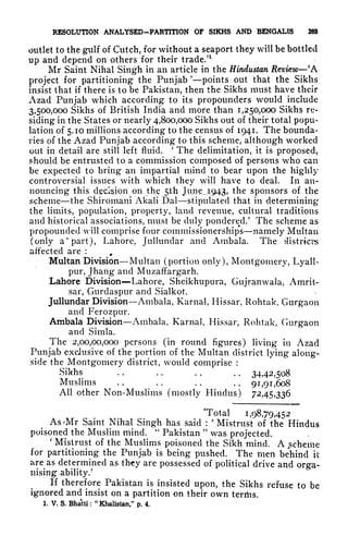 RESOLUTION ANALYSED-PARTITION OF SIKHS AND BENGALIS 269
outlet to the gulf of Cutch, for without a seaport they will be bottled
up and depend on others for their trade/
1
Mr Saint Nihal Singh in an article in the Hindustan Review
'
A
project for partitioning the Punjab 'points out that the Sikhs
insist that if there is to be Pakistan, then the Sikhs must have their
Azad Punjab which according to its propounders would include
3,500,000 Sikhs of British India and more than 1,250,000 Sikhs re-
siding in the States or nearly 4,800,000 Sikhs out of their total popu-
lation of 5.10 millions according to the census of 1941. The bounda-
ries of the Azad Punjab according to this scheme, although worked
out in detail are still left fluid.
'
The delimitation, it is proposed,
should be entrusted to a commission composed of persons who can
be expected to bring an impartial mind to bear upon the highly
controversial issues with which they will have to deal. In an-
nouncing this decision on the 5th June^1943, the sponsors of the
scheme the Shiromam Akali Dal stipulated that in determining
the limits, population, property, land revenue, cultural traditions
and historical associations, must be duly pondered/ The scheme as
propounded will comprise four commissionerships namely Multan
(only a" part), Lahore, Jullundar and Ambala. The districts
affected are :
9
Multan Division Multan (portion only), Montgomery, Lyall-
pur, Jhang* and Muzaffargarh.
Lahore Division Lahore, Sheikhupura, Gujranwala, Amrit-
sar, Gurdaspur and Sialkot.
Jullundar Division Ambala, Karnal, Hissar, Rohtak, Gurgaon
and Ferozpur.
Ambala Division Ambala, Karnal, Hissar, Rohtak, Gurgaon
and Simla.
The 2,00,00,000 persons (in round figures) living in Azad
Punjab exclusive of the portion of the Multan district lying along-
side the Montgomery district, would comprise :
Sikhs .. .. .. .. 34,42,508
Muslims . . . . . . . .
91,91,608
All other Non-Muslims (mostly Hindus) 72,45,336
"Total 1,98,79,452
As*Mr Saint Nihal Singh has said :
'
Mistrust of the Hindus
poisoned the Muslim mind.
"
Pakistan
"
was projected.
'
Mistrust of the Muslims poisoned the Sikh mind. A scheme
for partitioning the Punjab is being pushed. The men behind it
are^as
determined as thy are possessed of political drive and orga-
nising ability.'
If therefore Pakistan is insisted upon, the Sikhs refuse to be
ignored and insist on a partition on their own terrtis.
1. V. S. Bhatti :
"Khalistan," p. 4.
 