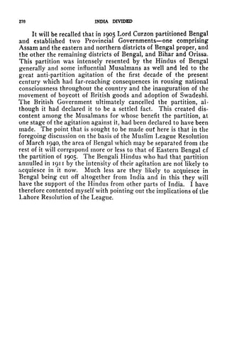 270 INDIA DIVIDED
It will be recalled that in 1905 Lord Curzon partitioned Bengal
and established two Provincial Governments one comprising
Assam and the eastern and northern districts of Bengal proper, and
the other the remaining districts of Bengal, and Bihar and Orissa,
This partition was intensely resented by the Hindus of Bengal
generally and some influential Musalmans as well and led to the
great anti-partition agitation of the first decade of the present
century which had far-reaching consequences in rousing national
consciousness throughout the country and the inauguration of the
movement of boycott of British goods and adoption of Swadeshi.
The British Government ultimately cancelled the partition, al-
though it had declared it to be a settled fact. This created dis-
content among the Musalmans for whose benefit the partition, at
one stage of the agitation against it, had been declared to have been
made. The point that is sought to be made out here is that in the
foregoing discussion on the basis of the Muslim League Resolution
of March 1940, the area of Bengal which may be separated from the
rest of it will correspond more or less to that of Eastern Bengal cf
the partition of 1905. The Bengali Hindus who had that, partition
annulled in 1911 by the intensity of their agitation are not likely to
acquiesce in it now. Much less are they likely to acquiesce in
Bengal being cut off altogether from India and in this they will
have the support of the Hindus from other parts of India. I have
therefore contented myself with pointing out the implications of the
Lahore Resolution of the League.
 